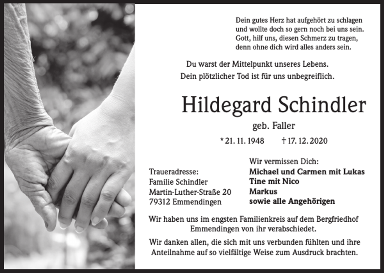 <p>Dein gutes Herz hat aufgehört zu schlagen<br />und wollte doch so gern noch bei uns sein.<br />Gott, hilf uns, diesen Schmerz zu tragen,<br />denn ohne dich wird alles anders sein.</p><p>Du warst der Mittelpunkt unseres Lebens.<br />Dein plötzlicher Tod ist für uns unbegreiflich.</p><p>Hildegard Schindler<br />geb. Faller<br />* 21. 11. 1948 † 17. 12. 2020<br />Traueradresse:<br />Familie Schindler<br />Martin-Luther-Straße 20<br />79312 Emmendingen</p><p>Wir vermissen Dich:<br />Michael und Carmen mit Lukas<br />Tine mit Nico<br />Markus<br />sowie alle Angehörigen</p><p>Wir haben uns im engsten Familienkreis auf dem Bergfriedhof<br />Emmendingen von ihr verabschiedet.<br />Wir danken allen, die sich mit uns verbunden fühlten und ihre<br />Anteilnahme auf so vielfältige Weise zum Ausdruck brachten.</p>