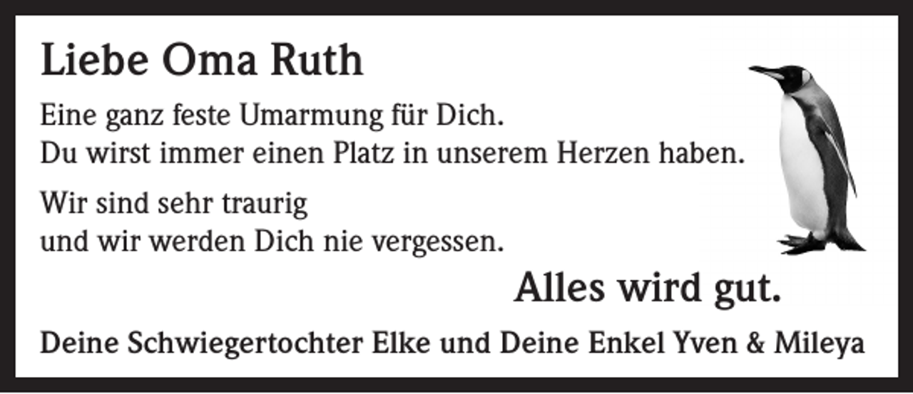 <p>Liebe Oma Ruth<br />Eine ganz feste Umarmung für Dich.<br />Du wirst immer einen Platz in unserem Herzen haben.<br />Wir sind sehr traurig<br />und wir werden Dich nie vergessen.</p><p>Alles wird gut.<br />Deine Schwiegertochter Elke und Deine Enkel Yven &amp; Mileya</p>