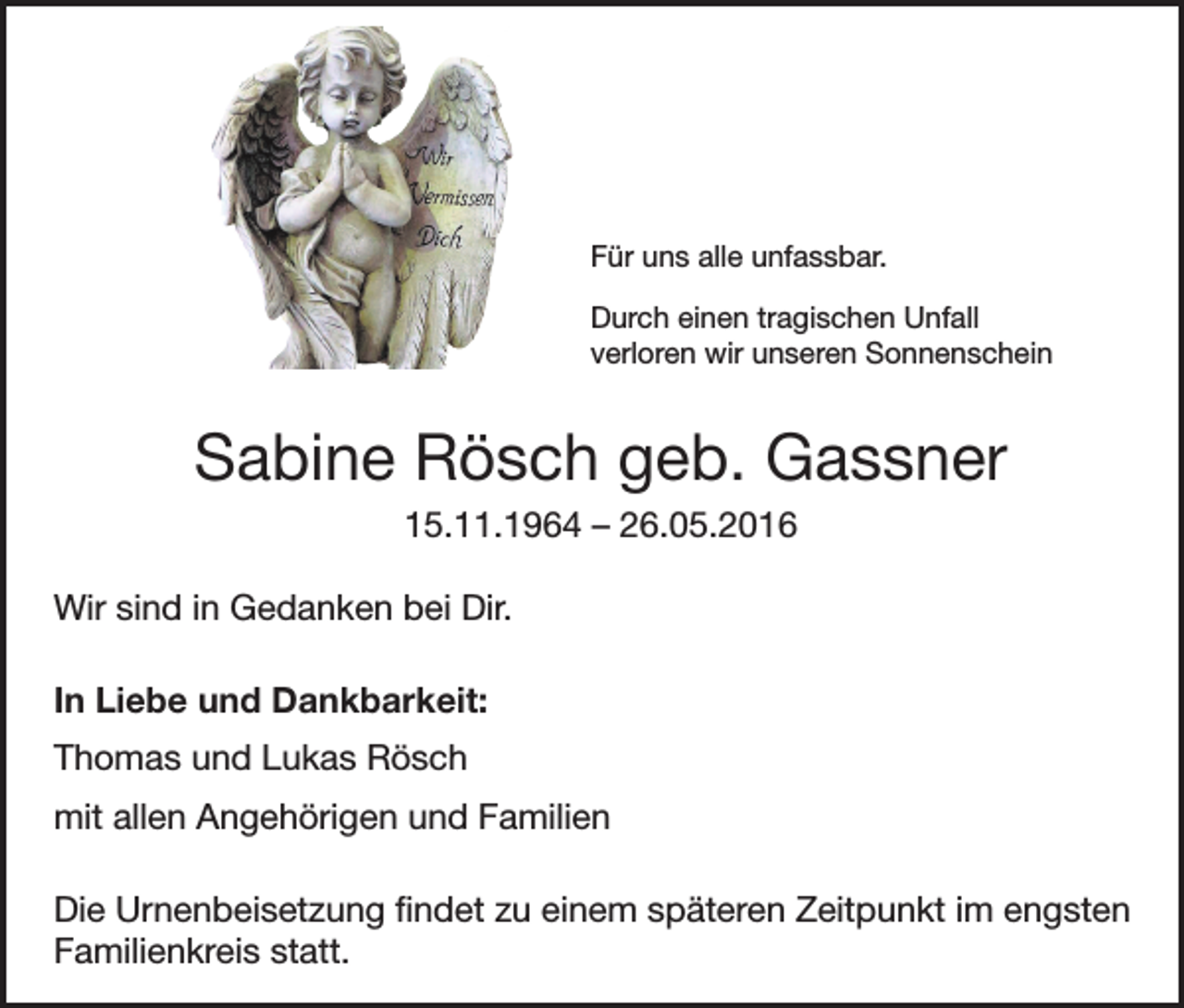 <p>Für uns alle unfassbar.<br />Durch einen tragischen Unfall<br />verloren wir unseren Sonnenschein</p><p>Sabine Rösch geb. Gassner<br />15.11.1964 – 26.05.2016<br />Wir sind in Gedanken bei Dir.<br />In Liebe und Dankbarkeit:<br />Thomas und Lukas Rösch<br />mit allen Angehörigen und Familien<br />Die Urnenbeisetzung findet zu einem späteren Zeitpunkt im engsten<br />Familienkreis statt.</p>