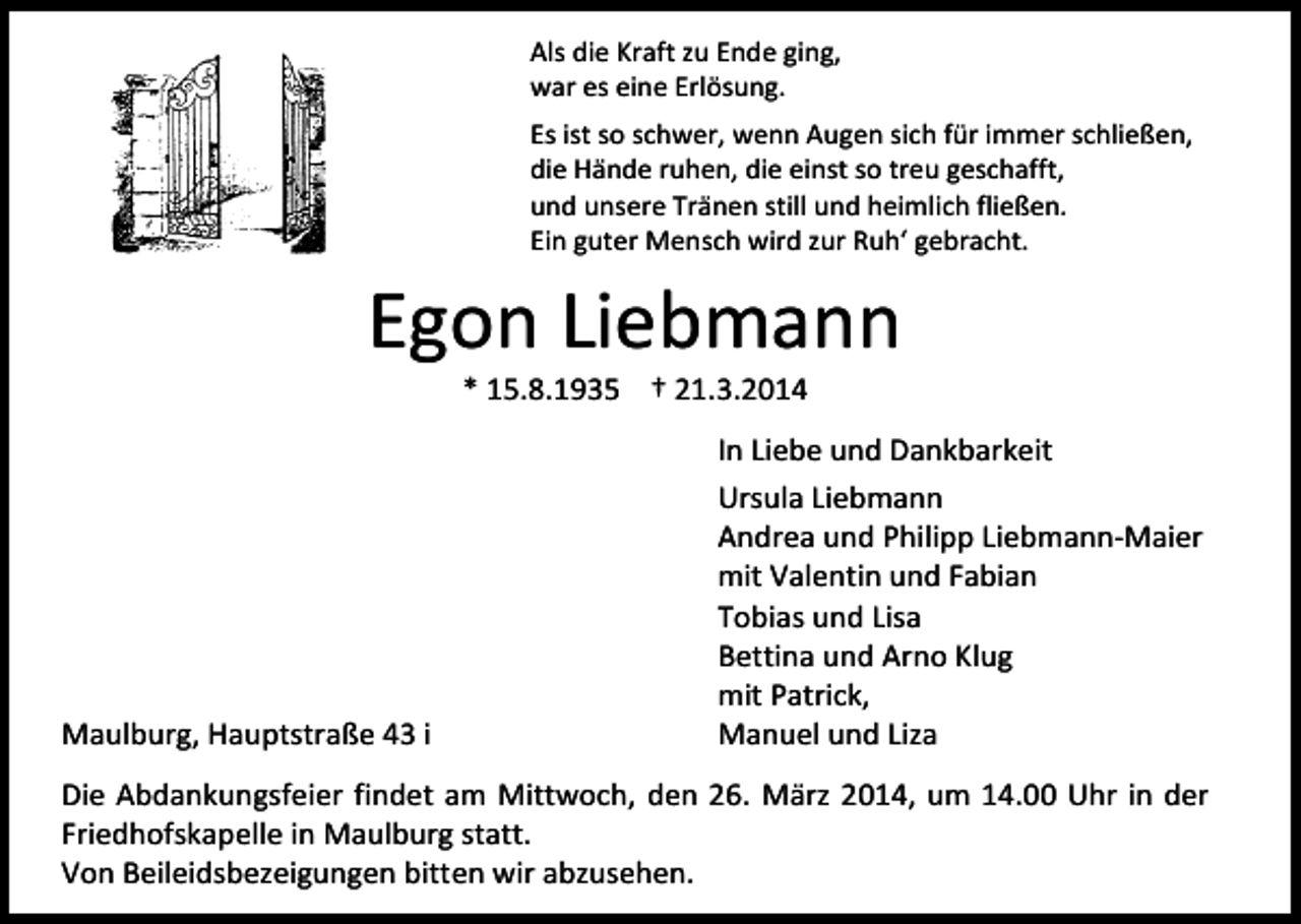 <p>Als die Kraft zu Ende ging,<br />war es eine Erlösung.<br />Es ist so schwer, wenn Augen sich für immer schließen,<br />die Hände ruhen, die einst so treu geschafft,<br />und unsere Tränen still und heimlich fließen.<br />Ein guter Mensch wird zur Ruh‘ gebracht.</p><p>Egon Liebmann<br />* 15.8.1935 † 21.3.2014</p><p>Maulburg, Hauptstraße 43 i</p><p>In Liebe und Dankbarkeit<br />Ursula Liebmann<br />Andrea und Philipp Liebmann-Maier<br />mit Valentin und Fabian<br />Tobias und Lisa<br />Bettina und Arno Klug<br />mit Patrick,<br />Manuel und Liza</p><p>Die Abdankungsfeier findet am Mittwoch, den 26. März 2014, um 14.00 Uhr in der<br />Friedhofskapelle in Maulburg statt.<br />Von Beileidsbezeigungen bitten wir abzusehen.</p>