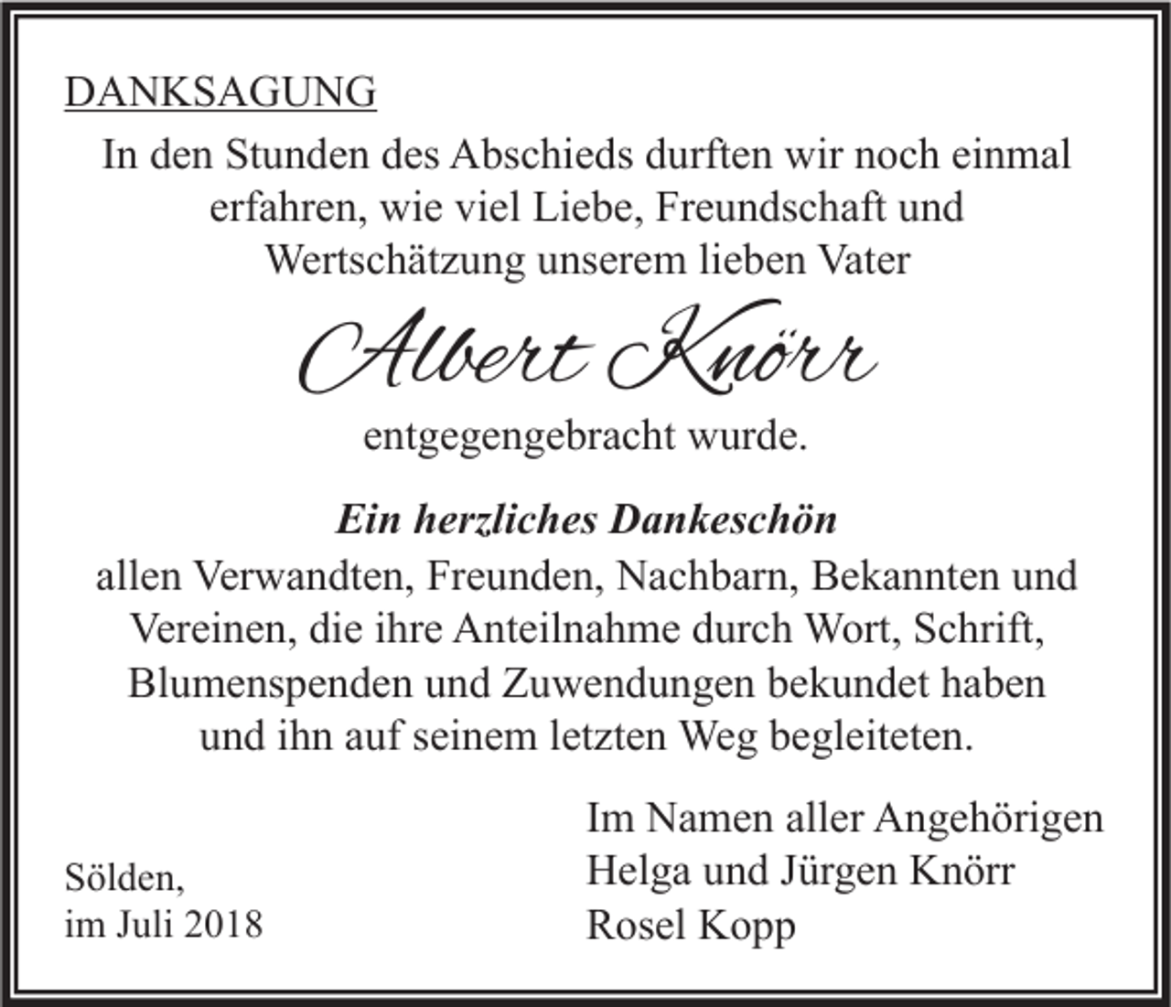 <p>DANKSAGUNG<br />In den Stunden des Abschieds durften wir noch einmal<br />erfahren, wie viel Liebe, Freundschaft und<br />Wertschätzung unserem lieben Vater</p><p>Albert Knörr<br />entgegengebracht wurde.</p><p>Ein herzliches Dankeschön<br />allen Verwandten, Freunden, Nachbarn, Bekannten und<br />Vereinen, die ihre Anteilnahme durch Wort, Schrift,<br />Blumenspenden und Zuwendungen bekundet haben<br />und ihn auf seinem letzten Weg begleiteten.<br />Sölden,<br />im Juli 2018</p><p>Im Namen aller Angehörigen<br />Helga und Jürgen Knörr<br />Rosel Kopp</p>
