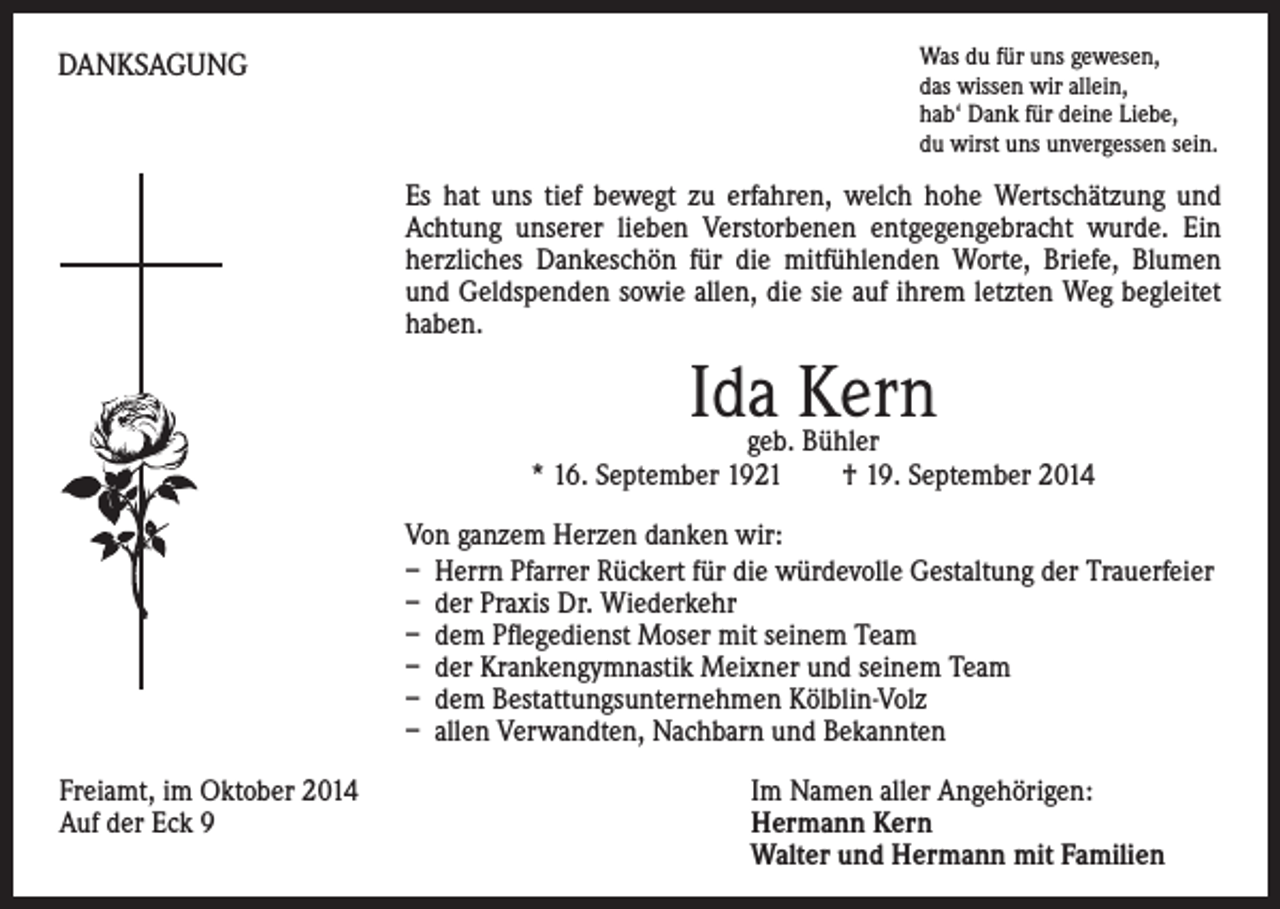 <p>DANKSAGUNG</p><p>W<br />as du für uns gewesen,<br />das wissen wir allein,<br />hab‘ Dank für deine Liebe,<br />du wirst uns unvergessen sein.</p><p>s hat uns tief bewegt zu erfahren, welch hohe Wertschätzung und<br />E<br />Achtung unserer lieben Verstorbenen entgegengebracht wurde. Ein<br />herzliches Dankeschön für die mitfühlenden Worte, Briefe, Blumen<br />und Geldspenden sowie allen, die sie auf ihrem letzten Weg begleitet<br />haben.</p><p>Ida Kern</p><p>geb. Bühler<br />* 16. September 1921 † 19. September 2014</p><p>Von ganzem Herzen danken wir:<br />– Herrn Pfarrer Rückert für die würdevolle Gestaltung der Trauerfeier<br />– der Praxis Dr. Wiederkehr<br />– dem Pflegedienst Moser mit seinem Team<br />– der Krankengymnastik Meixner und seinem Team<br />– dem Bestattungsunternehmen Kölblin-Volz<br />– allen Verwandten, Nachbarn und Bekannten<br />Freiamt, im Oktober 2014<br />Auf der Eck 9</p><p>Im Namen aller Angehörigen:<br />Hermann Kern<br />Walter und Hermann mit Familien</p>