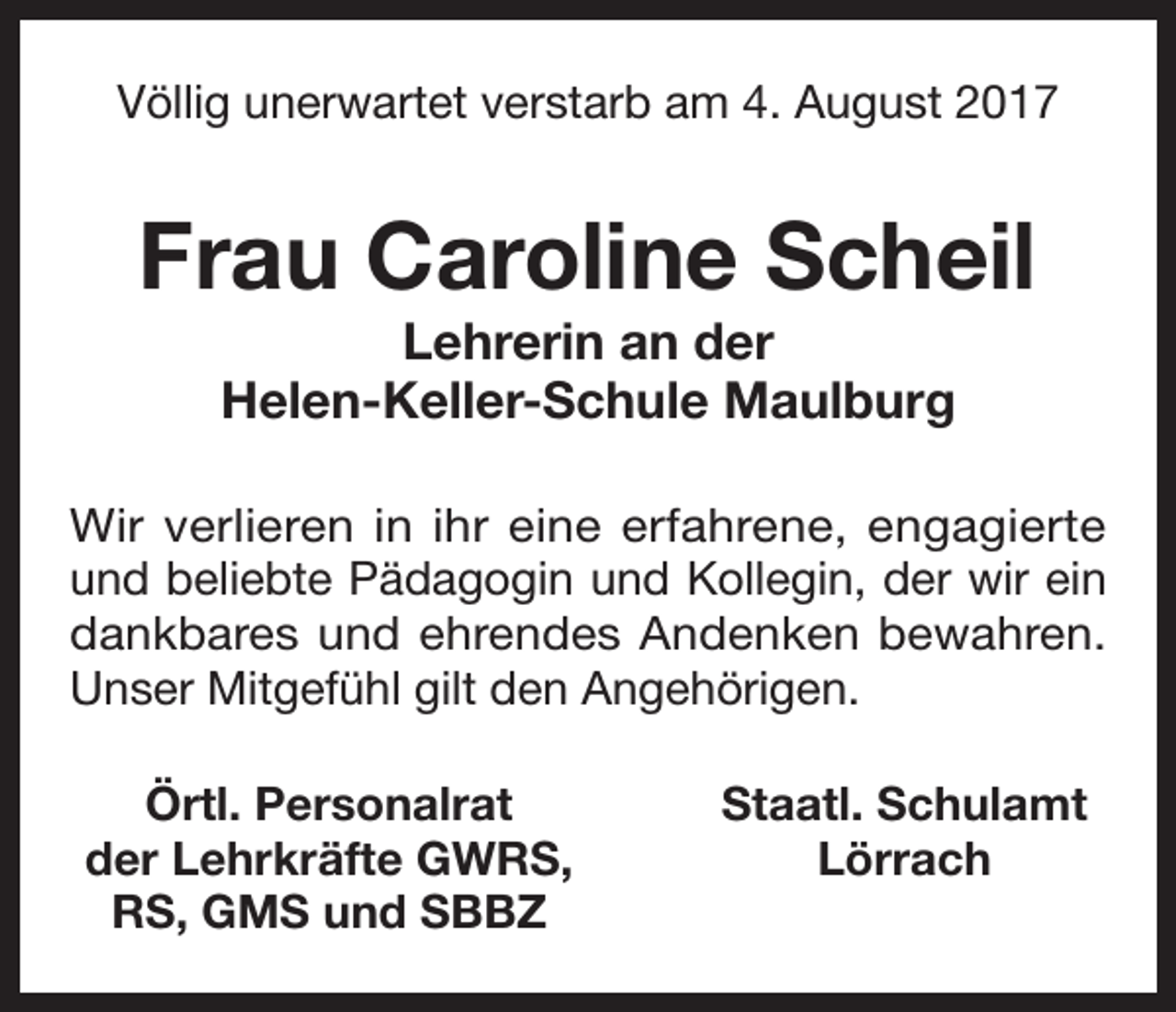 <p>Völlig unerwartet verstarb am 4. August 2017</p><p>Frau Caroline Scheil<br />Lehrerin an der<br />Helen-Keller-Schule Maulburg<br />Wir verlieren in ihr eine erfahrene, engagierte<br />und beliebte Pädagogin und Kollegin, der wir ein<br />dankbares und ehrendes Andenken bewahren.<br />Unser Mitgefühl gilt den Angehörigen.<br />Örtl. Personalrat<br />der Lehrkräfte GWRS,<br />RS, GMS und SBBZ</p><p>Staatl. Schulamt<br />Lörrach</p>