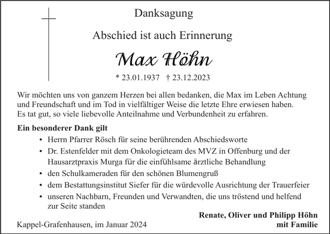 <p>Danksagung<br />Abschied ist auch Erinnerung</p><p>* 23.01.1937 † 23.12.2023<br />Wir möchten uns von ganzem Herzen bei allen bedanken, die Max im Leben Achtung<br />und Freundschaft und im Tod in vielfältiger Weise die letzte Ehre erwiesen haben.<br />Es tat gut, so viele liebevolle Anteilnahme und Verbundenheit zu erfahren.<br />Ein besonderer Dank gilt<br />Herrn Pfarrer Rösch für seine berührenden Abschiedsworte<br />Dr. Estenfelder mit dem Onkologieteam des MVZ in Offenburg und der<br />Hausarztpraxis Murga für die einfühlsame ärztliche Behandlung<br />den Schulkameraden für den schönen Blumengruß<br />dem Bestattungsinstitut Siefer für die würdevolle Ausrichtung der Trauerfeier<br />unseren Nachbarn, Freunden und Verwandten, die uns tröstend und helfend<br />zur Seite standen<br />Renate, Oliver und Philipp Höhn<br />Kappel-Grafenhausen, im Januar 2024<br />mit Familie</p>