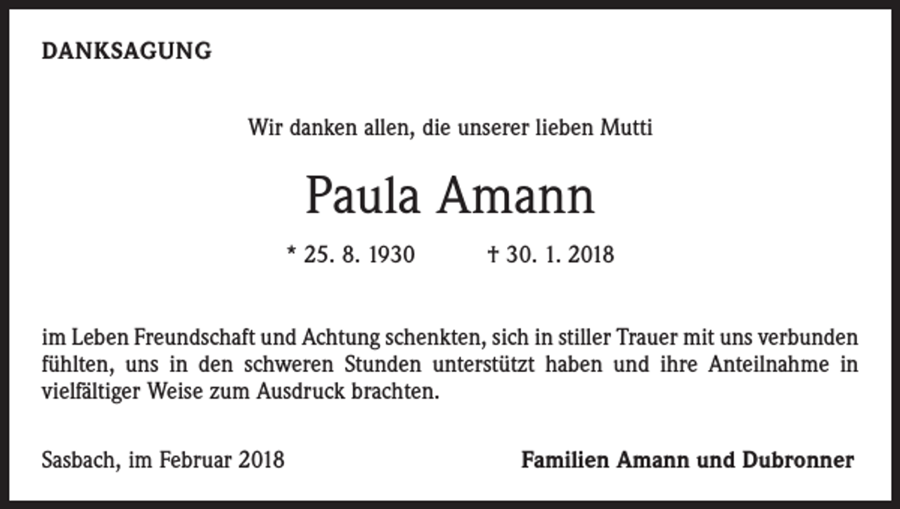 <p>DANKSAGUNG<br />Wir danken allen, die unserer lieben Mutti</p><p>Paula Amann<br />* 25. 8. 1930 † 30. 1. 2018<br />im Leben Freundschaft und Achtung schenkten, sich in stiller Trauer mit uns ­verbunden<br />fühlten, uns in den schweren Stunden unterstützt haben und ihre Anteilnahme in<br />­vielfältiger Weise zum Ausdruck brachten.<br />Sasbach, im Februar 2018</p><p>Familien Amann und Dubronner</p>