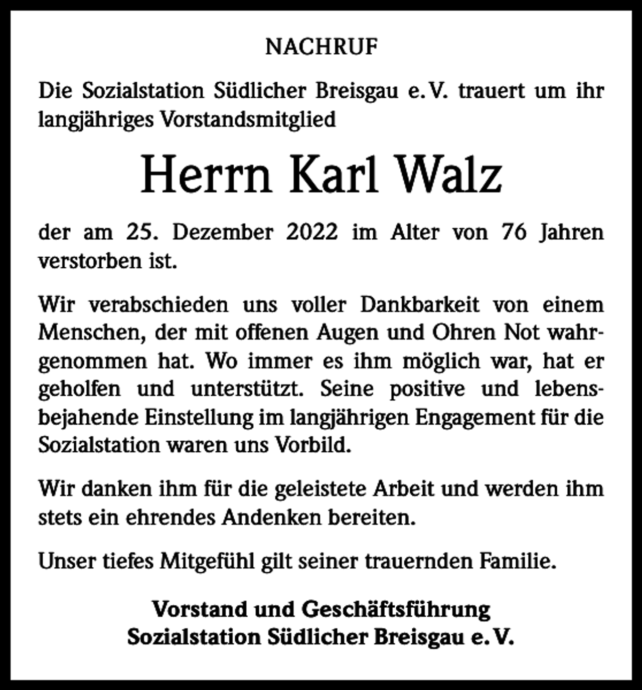<p>NACHRUF<br />Die Sozialstation Südlicher Breisgau e. V. trauert um ihr<br />langjähriges Vorstandsmitglied</p><p>Herrn Karl Walz<br />der am 25. Dezember 2022 im Alter von 76 Jahren<br />­verstorben ist.<br />Wir verabschieden uns voller Dankbarkeit von einem<br />­Menschen, der mit offenen Augen und Ohren Not wahr­<br />genommen hat. Wo immer es ihm möglich war, hat er<br />geholfen und unterstützt. Seine positive und lebens­<br />­<br />bejahende Einstellung im langjährigen Engagement für die<br />Sozialstation waren uns Vorbild.<br />Wir danken ihm für die geleistete Arbeit und werden ihm<br />stets ein ehrendes Andenken bereiten.<br />Unser tiefes Mitgefühl gilt seiner trauernden Familie.<br />Vorstand und Geschäftsführung<br />Sozialstation Südlicher Breisgau e. V.</p>