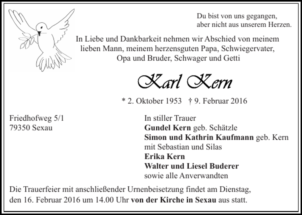 <p>Du bist von uns gegangen,<br />aber nicht aus unserem Herzen.</p><p>In Liebe und Dankbarkeit nehmen wir Abschied von meinem<br />lieben Mann, meinem herzensguten Papa, Schwiegervater,<br />Opa und Bruder, Schwager und Getti</p><p>* 2. Oktober 1953 † 9. Februar 2016<br />Friedhofweg 5/1<br />79350 Sexau</p><p>In stiller Trauer<br />Gundel Kern geb. Schätzle<br />Simon und Kathrin Kaufmann geb. Kern<br />mit Sebastian und Silas<br />Erika Kern<br />Walter und Liesel Buderer<br />sowie alle Anverwandten</p><p>Die Trauerfeier mit anschließender Urnenbeisetzung findet am Dienstag,<br />den 16. Februar 2016 um 14.00 Uhr von der Kirche in Sexau aus statt.</p>