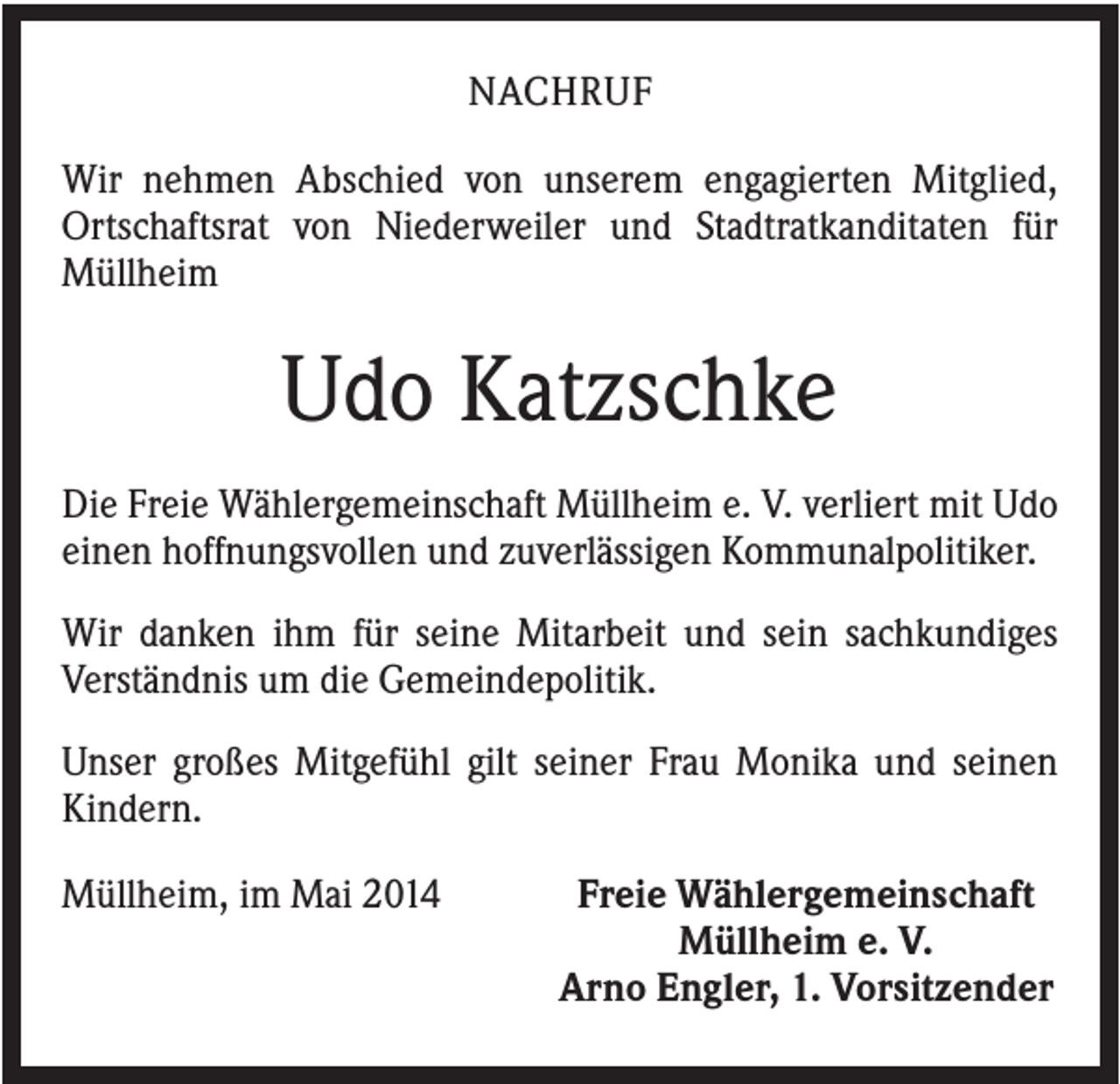<p>NACHRUF<br />Wir nehmen Abschied von unserem engagierten Mitglied,<br />Ortschaftsrat von Niederweiler und Stadtratkanditaten für<br />Müllheim</p><p>Udo Katzschke<br />Die Freie Wählergemeinschaft Müllheim e. V. verliert mit Udo<br />einen hoffnungsvollen und zuverlässigen Kommunalpolitiker.<br />Wir danken ihm für seine Mitarbeit und sein sachkundiges<br />Verständnis um die Gemeindepolitik.<br />Unser großes Mitgefühl gilt seiner Frau Monika und seinen<br />Kindern.<br />Müllheim, im Mai 2014</p><p>Freie Wählergemeinschaft<br />Müllheim e. V.<br />Arno Engler, 1. Vorsitzender</p>