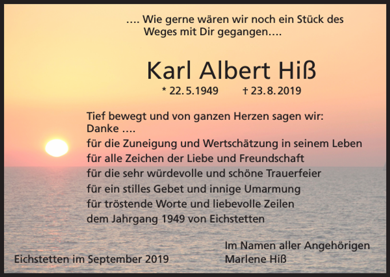 <p>…. Wie gerne wären wir noch ein Stück des<br />Weges mit Dir gegangen….</p><p>Karl Albert Hiß<br />* 22. 5.1949</p><p>† 23. 8. 2019</p><p>Tief bewegt und von ganzen Herzen sagen wir:<br />Danke ….<br />für die Zuneigung und Wertschätzung in seinem Leben<br />für alle Zeichen der Liebe und Freundschaft<br />für die sehr würdevolle und schöne Trauerfeier<br />für ein stilles Gebet und innige Umarmung<br />für tröstende Worte und liebevolle Zeilen<br />dem Jahrgang 1949 von Eichstetten<br />Im Namen aller Angehörigen<br />Eichstetten im September 2019<br />Marlene Hiß</p>