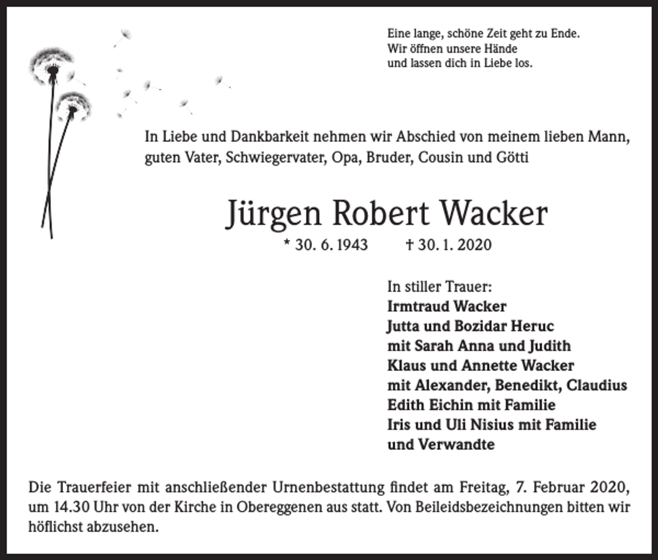 <p>Eine lange, schöne Zeit geht zu Ende.<br />Wir öffnen unsere Hände<br />und lassen dich in Liebe los.</p><p>In Liebe und Dankbarkeit nehmen wir Abschied von meinem lieben Mann,<br />guten Vater, Schwiegervater, Opa, Bruder, Cousin und Götti</p><p>Jürgen Robert Wacker<br />* 30. 6. 1943</p><p>† 30. 1. 2020<br />In stiller Trauer:<br />Irmtraud Wacker<br />Jutta und Bozidar Heruc<br />mit Sarah Anna und Judith<br />Klaus und Annette Wacker<br />mit Alexander, Benedikt, Claudius<br />Edith Eichin mit Familie<br />Iris und Uli Nisius mit Familie<br />und Verwandte</p><p>Die Trauerfeier mit anschließender Urnenbestattung findet am Freitag, 7. Februar 2020,<br />um 14.30 Uhr von der Kirche in Obereggenen aus statt. Von Beileidsbezeichnungen bitten wir<br />höflichst abzusehen.</p>
