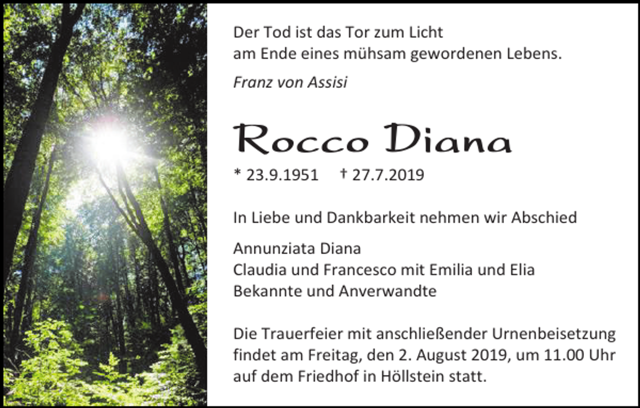 <p>Der Tod ist das Tor zum Licht<br />am Ende eines mühsam gewordenen Lebens.<br />Franz von Assisi</p><p>Rocco Diana<br />* 23.9.1951</p><p>† 27.7.2019</p><p>In Liebe und Dankbarkeit nehmen wir Abschied<br />Annunziata Diana<br />Claudia und Francesco mit Emilia und Elia<br />Bekannte und Anverwandte<br />Die Trauerfeier mit anschließender Urnenbeisetzung<br />findet am Freitag, den 2. August 2019, um 11.00 Uhr<br />auf dem Friedhof in Höllstein statt.</p>
