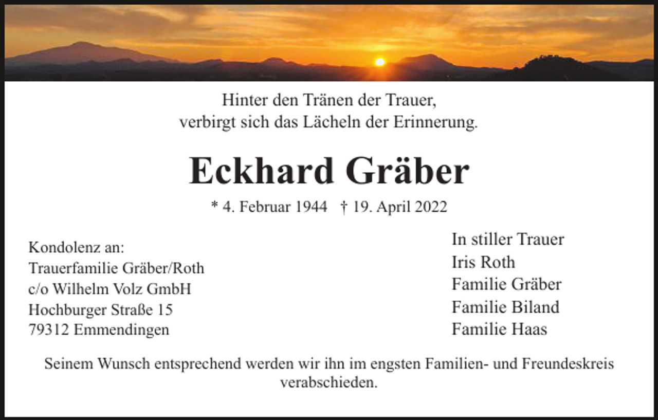 <p>Hinter den Tränen der Trauer,<br />verbirgt sich das Lächeln der Erinnerung.</p><p>Eckhard Gräber<br />* 4. Februar 1944 † 19. April 2022<br />Kondolenz an:<br />Trauerfamilie Gräber/Roth<br />c/o Wilhelm Volz GmbH<br />Hochburger Straße 15<br />79312 Emmendingen</p><p>In stiller Trauer<br />Iris Roth<br />Familie Gräber<br />Familie Biland<br />Familie Haas</p><p>Seinem Wunsch entsprechend werden wir ihn im engsten Familien- und Freundeskreis<br />verabschieden.</p>