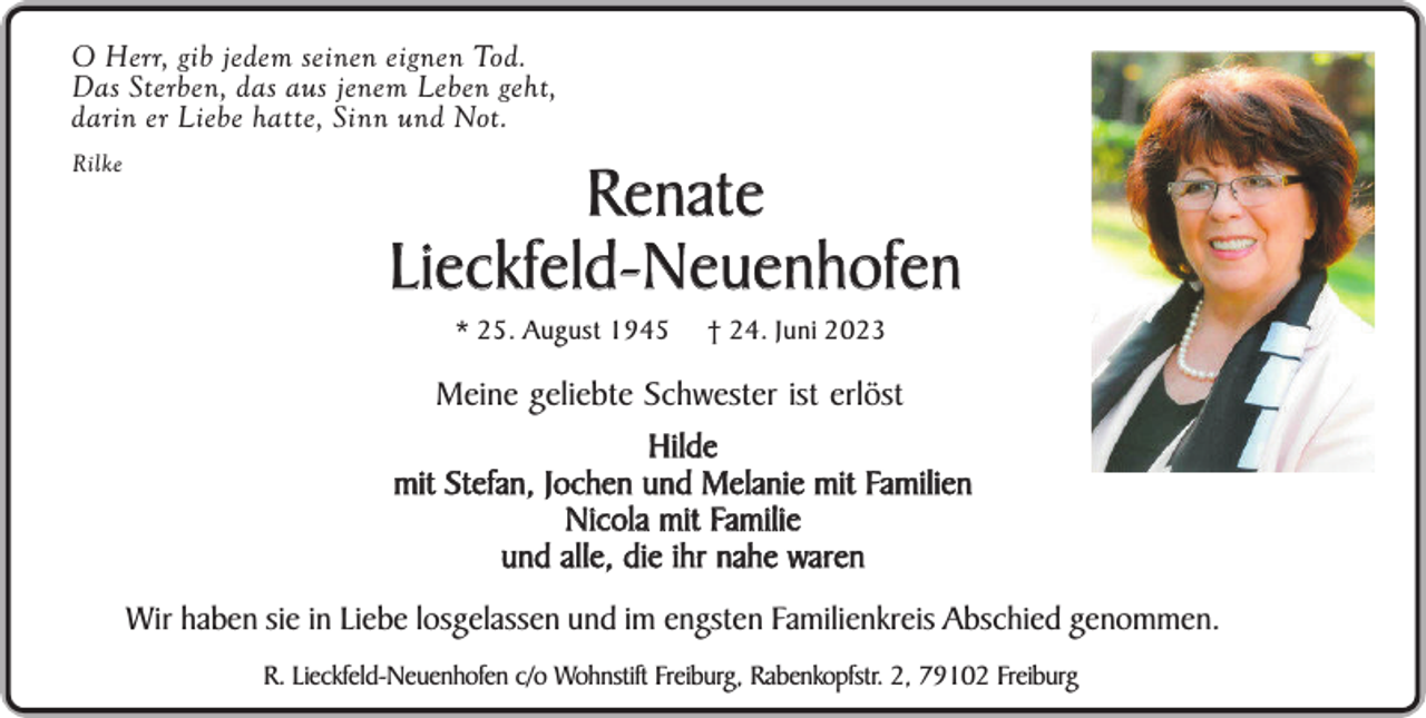 <p>O Herr, gib jedem seinen eignen Tod.<br />Das Sterben, das aus jenem Leben geht,<br />darin er Liebe hatte, Sinn und Not.<br />Rilke</p><p>Renate<br />Lieckfeld-Neuenhofen<br />* 25. August 1945</p><p>† 24. Juni 2023</p><p>Meine geliebte Schwester ist erlöst<br />Hilde<br />mit Stefan, Jochen und Melanie mit Familien<br />Nicola mit Familie<br />und alle, die ihr nahe waren<br />Wir haben sie in Liebe losgelassen und im engsten Familienkreis Abschied genommen.<br />R. Lieckfeld-Neuenhofen c/o Wohnstift Freiburg, Rabenkopfstr. 2, 79102 Freiburg</p>