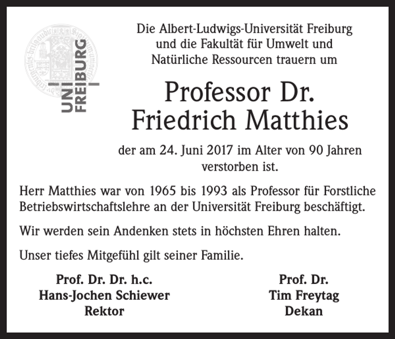 <p>Die Albert-Ludwigs-Universität Freiburg<br />und die Fakultät für Umwelt und<br />Natürliche Ressourcen trauern um</p><p>Professor Dr.<br />Friedrich Matthies<br />der am 24. Juni 2017 im Alter von 90 Jahren<br />verstorben ist.<br />Herr Matthies war von 1965 bis 1993 als Professor für Forstliche<br />­Betriebswirtschaftslehre an der Universität Freiburg beschäftigt.<br />Wir werden sein Andenken stets in höchsten Ehren halten.<br />Unser tiefes Mitgefühl gilt seiner Familie.</p><p>Prof. Dr. Dr. h.c.<br />Hans-Jochen Schiewer<br />Rektor</p><p>Prof. Dr.<br />Tim Freytag<br />Dekan</p>