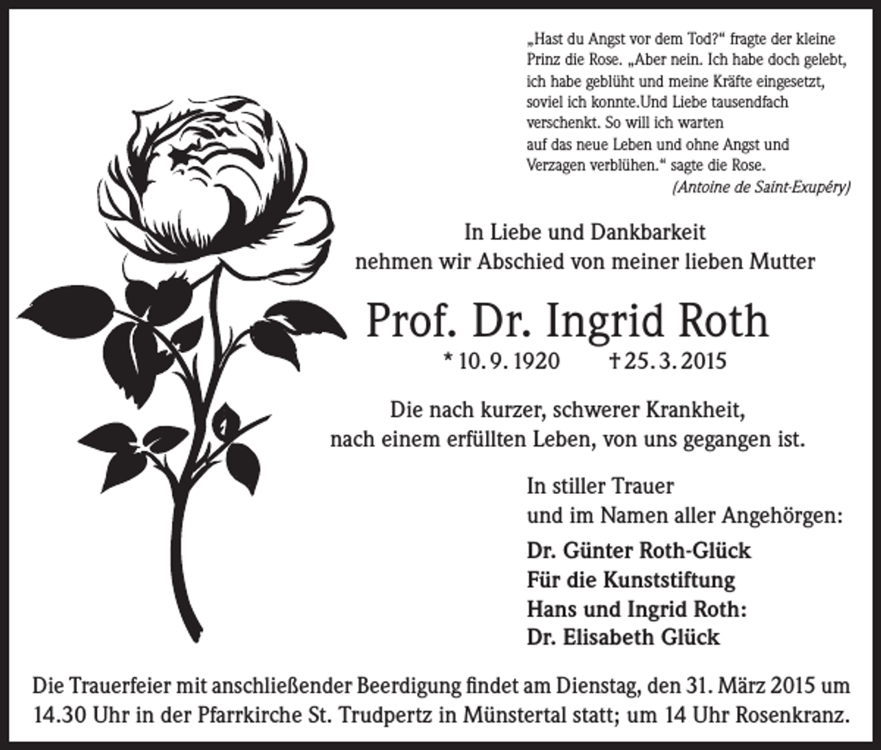 <p>„Hast du Angst vor dem Tod?“ fragte der kleine<br />Prinz die Rose. „Aber nein. Ich habe doch gelebt,<br />ich habe geblüht und meine Kräfte eingesetzt,<br />soviel ich konnte.Und Liebe tausendfach<br />­verschenkt. So will ich warten<br />auf das neue Leben und ohne Angst und<br />Verzagen verblühen.“ sagte die Rose.<br />(Antoine de Saint-Exupéry)</p><p>In Liebe und Dankbarkeit<br />nehmen wir Abschied von meiner lieben Mutter</p><p>Prof. Dr. Ingrid Roth<br />* 10. 9. 1920</p><p>† 25. 3. 2015</p><p>Die nach kurzer, schwerer Krankheit,<br />nach einem erfüllten Leben, von uns gegangen ist.<br />In stiller Trauer<br />und im Namen aller Angehörgen:<br />Dr. Günter Roth-Glück<br />Für die Kunststiftung<br />Hans und Ingrid Roth:<br />Dr. Elisabeth Glück<br />Die Trauerfeier mit anschließender Beerdigung findet am Dienstag, den 31. März 2015 um<br />14.30 Uhr in der Pfarrkirche St. Trudpertz in Münstertal statt; um 14 Uhr Rosenkranz.</p>