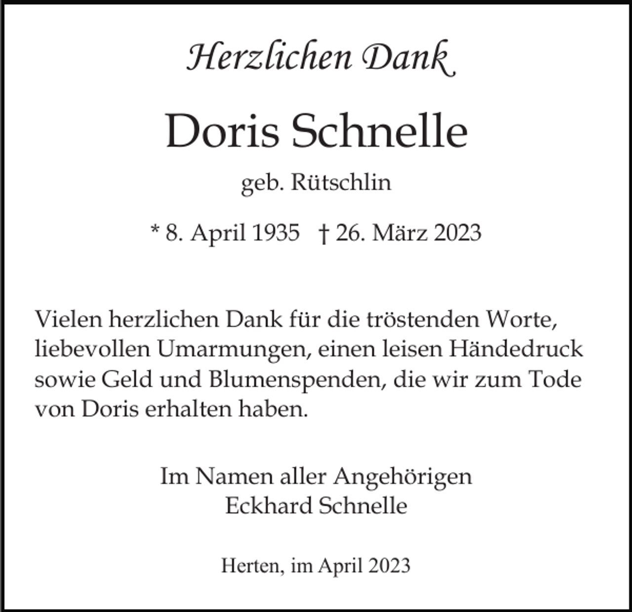 <p>Herzlichen Dank</p><p>Doris Schnelle<br />geb. Rütschlin<br />* 8. April 1935 † 26. März 2023<br />Vielen herzlichen Dank für die tröstenden Worte,<br />liebevollen Umarmungen, einen leisen Händedruck<br />sowie Geld und Blumenspenden, die wir zum Tode<br />von Doris erhalten haben.<br />Im Namen aller Angehörigen<br />Eckhard Schnelle<br />Herten, im April 2023</p>