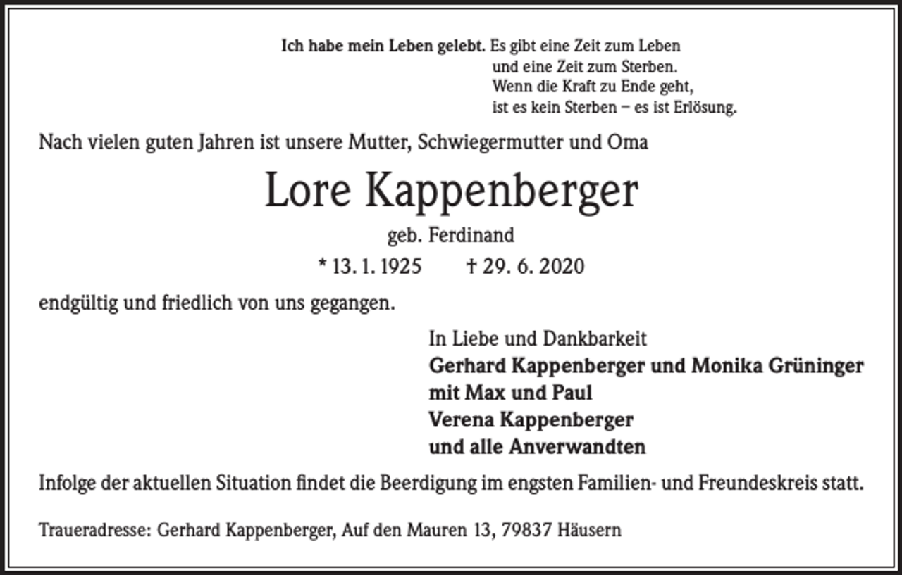<p>Ich habe mein Leben gelebt. Es gibt eine Zeit zum Leben</p><p>und eine Zeit zum Sterben.</p><p>Wenn die Kraft zu Ende geht,</p><p>ist es kein Sterben – es ist Erlösung.</p><p>Nach vielen guten Jahren ist unsere Mutter, Schwiegermutter und Oma</p><p>Lore Kappenberger<br />geb. Ferdinand<br />* 13. 1. 1925 † 29. 6. 2020<br />endgültig und friedlich von uns gegangen.<br />In Liebe und Dankbarkeit<br />Gerhard Kappenberger und Monika Grüninger<br />mit Max und Paul<br />Verena Kappenberger<br />und alle Anverwandten<br />Infolge der aktuellen Situation findet die Beerdigung im engsten Familien- und Freundeskreis statt.<br />Traueradresse: Gerhard Kappenberger, Auf den Mauren 13, 79837 Häusern</p>