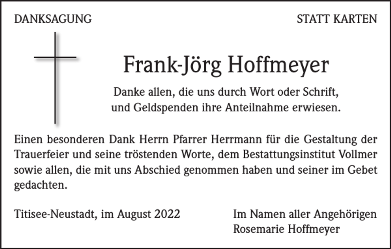 <p>DANKSAGUNG</p><p>STATT KARTEN</p><p>Frank-Jörg Hoffmeyer<br />Danke allen, die uns durch Wort oder Schrift,<br />und Geldspenden ihre Anteilnahme erwiesen.<br />Einen besonderen Dank Herrn Pfarrer Herrmann für die Gestaltung der<br />Trauerfeier und seine tröstenden Worte, dem Bestattungsinstitut Vollmer<br />sowie allen, die mit uns Abschied genommen haben und seiner im Gebet<br />gedachten.<br />Titisee-Neustadt, im August 2022 Im Namen aller Angehörigen<br />Rosemarie Hoffmeyer</p>