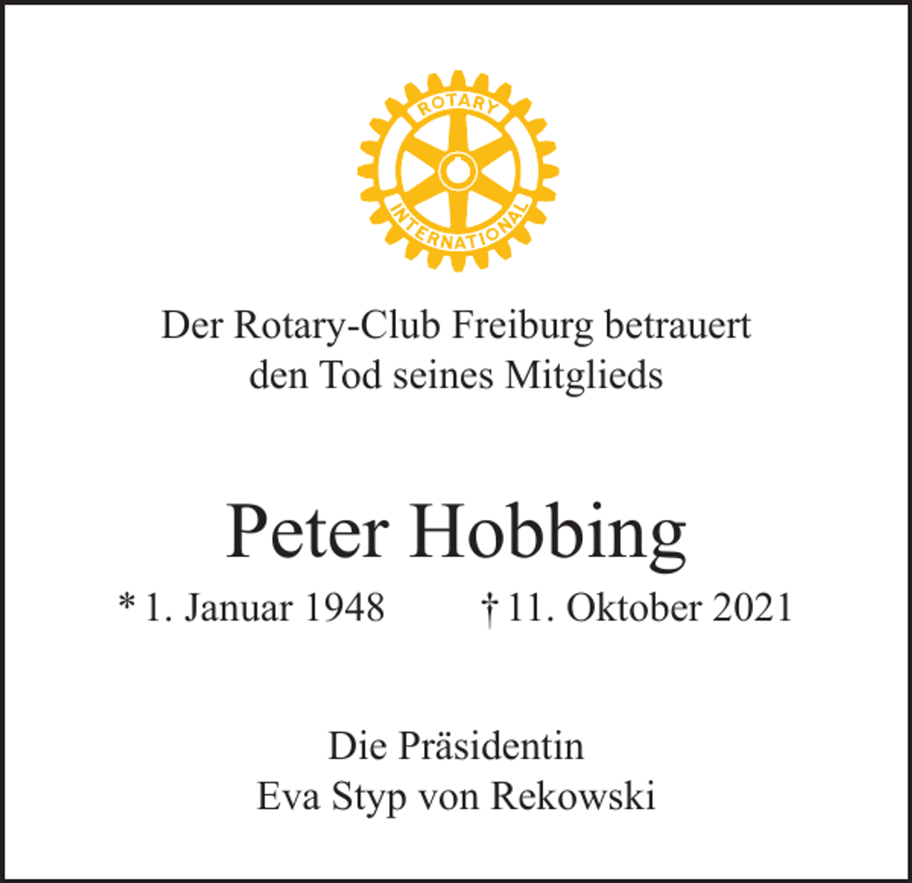 <p>Der Rotary-Club Freiburg betrauert<br />den Tod seines Mitglieds</p><p>Peter Hobbing</p><p>* 1. Januar 1948</p><p>† 11. Oktober 2021</p><p>Die Präsidentin<br />Eva Styp von Rekowski</p>