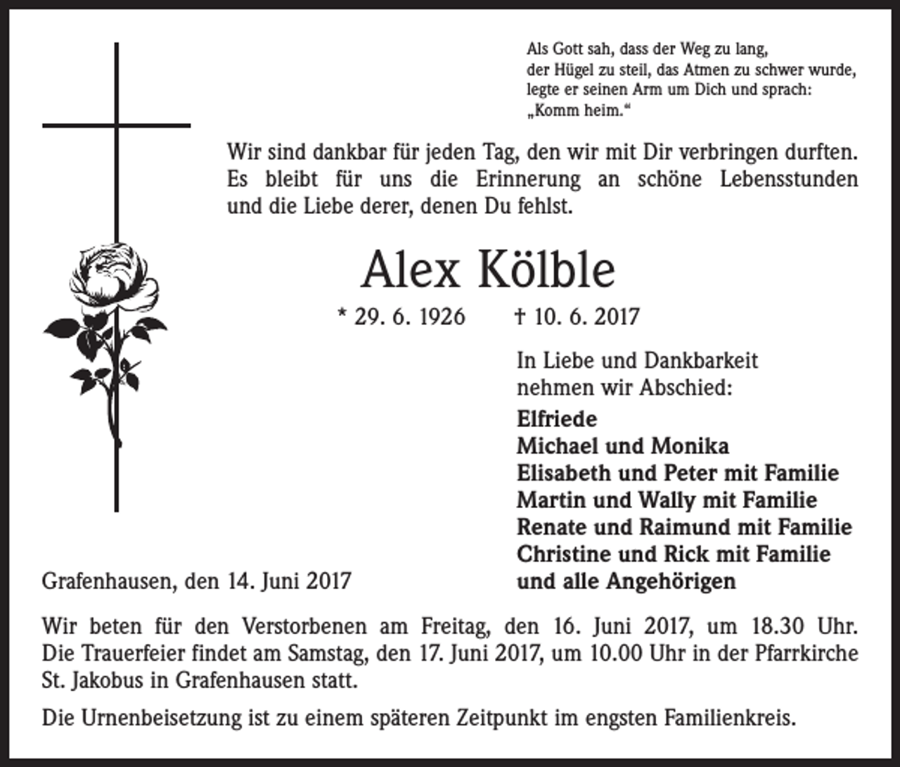 <p>Als Gott sah, dass der Weg zu lang,<br />der Hügel zu steil, das Atmen zu schwer wurde,<br />legte er seinen Arm um Dich und sprach:<br />„Komm heim.“</p><p>Wir sind dankbar für jeden Tag, den wir mit Dir verbringen durften.<br />Es bleibt für uns die Erinnerung an schöne Lebensstunden<br />und die Liebe derer, denen Du fehlst.</p><p>Alex Kölble<br />* 29. 6. 1926 † 10. 6. 2017</p><p>Grafenhausen, den 14. Juni 2017</p><p>In Liebe und Dankbarkeit<br />nehmen wir Abschied:<br />Elfriede<br />Michael und Monika<br />Elisabeth und Peter mit Familie<br />Martin und Wally mit Familie<br />Renate und Raimund mit Familie<br />Christine und Rick mit Familie<br />und alle Angehörigen</p><p>Wir beten für den Verstorbenen am Freitag, den 16. Juni 2017, um 18.30 Uhr.<br />Die Trauerfeier findet am Samstag, den 17. Juni 2017, um 10.00 Uhr in der Pfarrkirche<br />St. Jakobus in Grafenhausen statt.<br />Die Urnenbeisetzung ist zu einem späteren Zeitpunkt im engsten Familienkreis.</p>