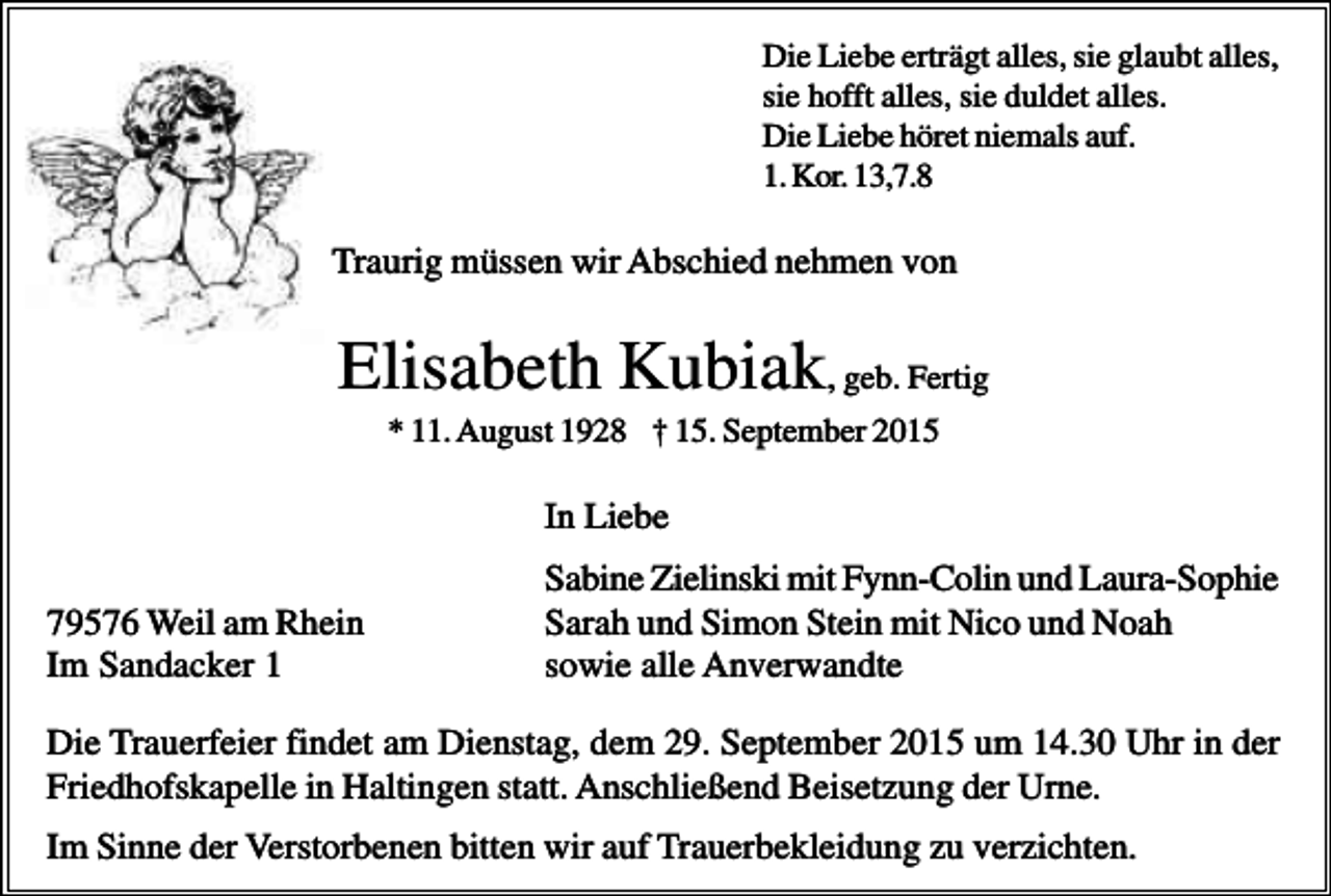 <p>Die Liebe erträgt alles, sie glaubt alles,<br />sie hofft alles, sie duldet alles.<br />Die Liebe höret niemals auf.<br />1. Kor. 13,7.8</p><p>Traurig müssen wir Abschied nehmen von</p><p>Elisabeth Kubiak, geb. Fertig<br />* 11. August 1928 † 15. September 2015</p><p>In Liebe<br />79576 Weil am Rhein<br />Im Sandacker 1</p><p>Sabine Zielinski mit Fynn-Colin und Laura-Sophie<br />Sarah und Simon Stein mit Nico und Noah<br />sowie alle Anverwandte</p><p>Die Trauerfeier findet am Dienstag, dem 29. September 2015 um 14.30 Uhr in der<br />Friedhofskapelle in Haltingen statt. Anschließend Beisetzung der Urne.<br />Im Sinne der Verstorbenen bitten wir auf Trauerbekleidung zu verzichten.</p>