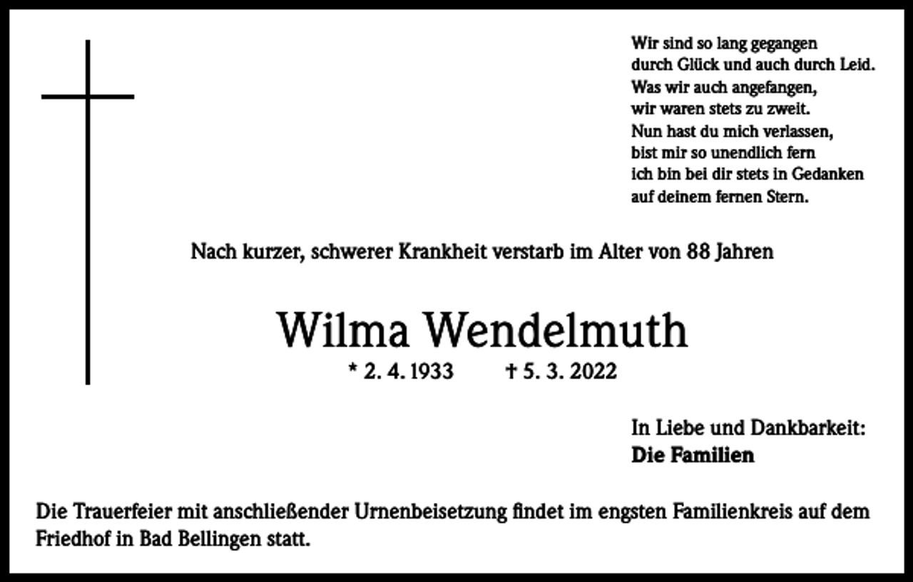 <p>Wir sind so lang gegangen<br />durch Glück und auch durch Leid.<br />Was wir auch angefangen,<br />wir waren stets zu zweit.<br />Nun hast du mich verlassen,<br />bist mir so unendlich fern<br />ich bin bei dir stets in Gedanken<br />auf deinem fernen Stern.</p><p>Nach kurzer, schwerer Krankheit verstarb im Alter von 88 Jahren</p><p>Wilma Wendelmuth<br />* 2. 4. 1933</p><p>† 5. 3. 2022</p><p>In Liebe und Dankbarkeit:<br />Die Familien<br />Die Trauerfeier mit anschließender Urnenbeisetzung findet im engsten Familienkreis auf dem<br />Friedhof in Bad Bellingen statt.</p>
