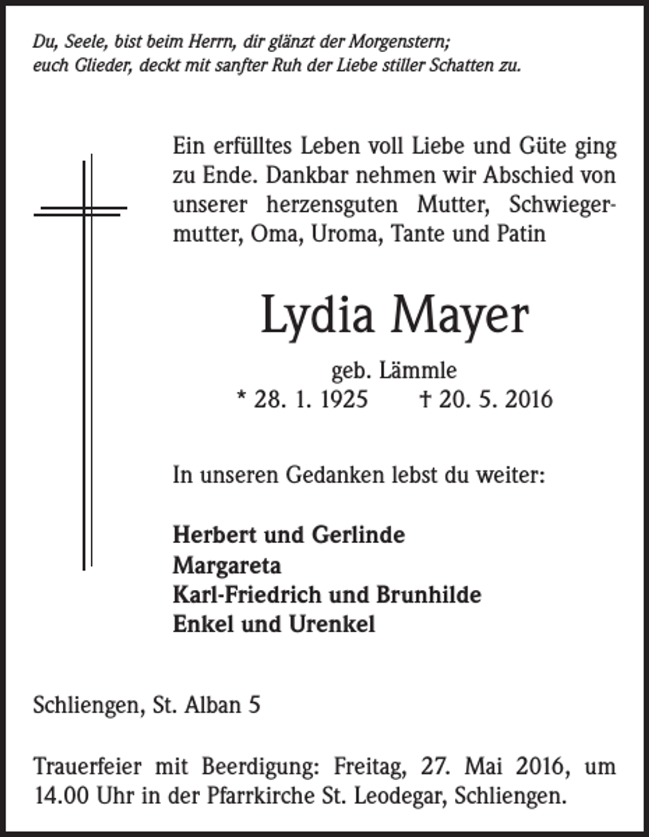 <p>Du, Seele, bist beim Herrn, dir glänzt der Morgenstern;<br />euch Glieder, deckt mit sanfter Ruh der Liebe stiller Schatten zu.</p><p>Ein erfülltes Leben voll Liebe und Güte ging<br />zu Ende. Dankbar nehmen wir Abschied von<br />unserer herzensguten Mutter, Schwieger­<br />mutter, Oma, Uroma, Tante und Patin</p><p>Lydia Mayer<br />geb. Lämmle<br />* 28. 1. 1925 † 20. 5. 2016<br />In unseren Gedanken lebst du weiter:<br />Herbert und Gerlinde<br />Margareta<br />Karl-Friedrich und Brunhilde<br />Enkel und Urenkel<br />Schliengen, St. Alban 5<br />Trauerfeier mit Beerdigung: Freitag, 27. Mai 2016, um<br />14.00 Uhr in der Pfarrkirche St. Leodegar, Schliengen.</p>