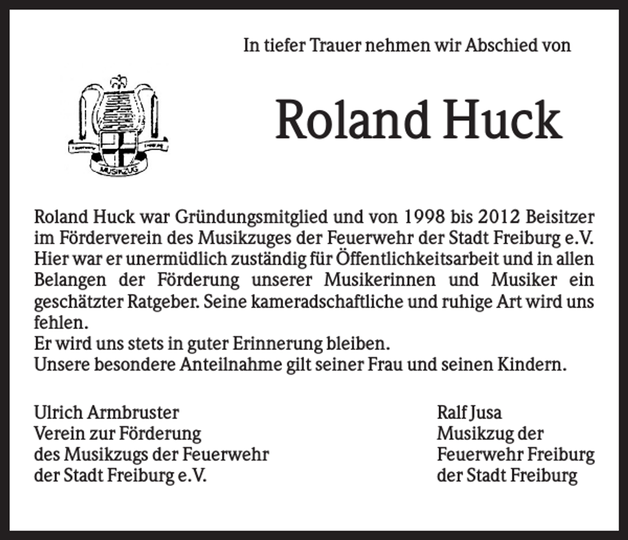 <p>In tiefer Trauer nehmen wir Abschied von</p><p>Roland Huck<br />Roland Huck war Gründungsmitglied und von 1998 bis 2012 Beisitzer<br />im Förderverein des Musikzuges der Feuerwehr der Stadt Freiburg e.V.<br />Hier war er unermüdlich zuständig für Öffentlichkeitsarbeit und in allen<br />Belangen der Förderung unserer Musikerinnen und Musiker ein<br />geschätzter Ratgeber. Seine kameradschaftliche und ruhige Art wird uns<br />fehlen.<br />Er wird uns stets in guter Erinnerung bleiben.<br />Unsere besondere Anteilnahme gilt seiner Frau und seinen Kindern.<br />Ulrich Armbruster<br />Verein zur Förderung<br />des Musikzugs der Feuerwehr<br />der Stadt Freiburg e.V.</p><p>Ralf Jusa<br />Musikzug der<br />Feuerwehr Freiburg<br />der Stadt Freiburg</p>