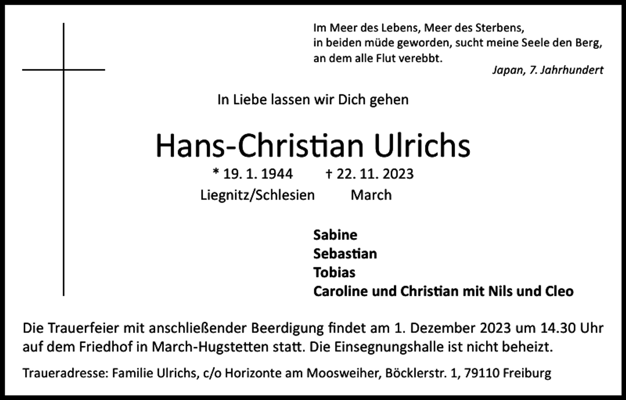 <p>Im Meer des Lebens, Meer des Sterbens,<br />in beiden müde geworden, sucht meine Seele den Berg,<br />an dem alle Flut verebbt.<br />Japan, 7. Jahrhundert</p><p>In Liebe lassen wir Dich gehen</p><p>Hans-Christian Ulrichs<br />* 19. 1. 1944<br />† 22. 11. 2023<br />Liegnitz/Schlesien<br />March</p><p>Sabine<br />Sebastian<br />Tobias<br />Caroline und Christian mit Nils und Cleo<br />Die Trauerfeier mit anschließender Beerdigung findet am 1. Dezember 2023 um 14.30 Uhr<br />auf dem Friedhof in March-Hugstetten statt. Die Einsegnungshalle ist nicht beheizt.<br />Traueradresse: Familie Ulrichs, c/o Horizonte am Moosweiher, Böcklerstr. 1, 79110 Freiburg</p>