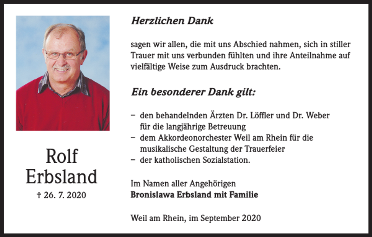 <p>Herzlichen Dank<br />sagen wir allen, die mit uns Abschied nahmen, sich in stiller<br />Trauer mit uns verbunden fühlten und ihre Anteilnahme auf<br />vielfältige Weise zum Ausdruck brachten.</p><p>Ein besonderer Dank gilt:</p><p>Rolf<br />Erbsland<br />† 26. 7. 2020</p><p>– den behandelnden Ärzten Dr. Löffler und Dr. Weber<br />für die langjährige Betreuung<br />– dem Akkordeonorchester Weil am Rhein für die<br />musikalische Gestaltung der Trauerfeier<br />– der katholischen Sozialstation.<br />Im Namen aller Angehörigen<br />Bronislawa Erbsland mit Familie<br />Weil am Rhein, im September 2020</p>