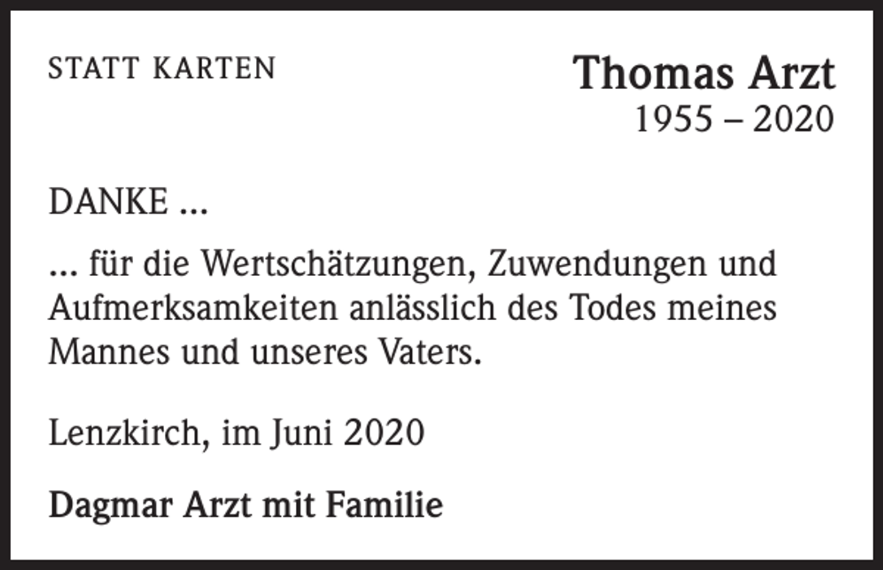 <p>STATT KARTEN</p><p>Thomas Arzt<br />1955 – 2020</p><p>DANKE ...<br />... für die Wertschätzungen, Zuwendungen und<br />Aufmerksamkeiten anlässlich des Todes meines<br />Mannes und unseres Vaters.<br />Lenzkirch, im Juni 2020<br />Dagmar Arzt mit Familie</p>
