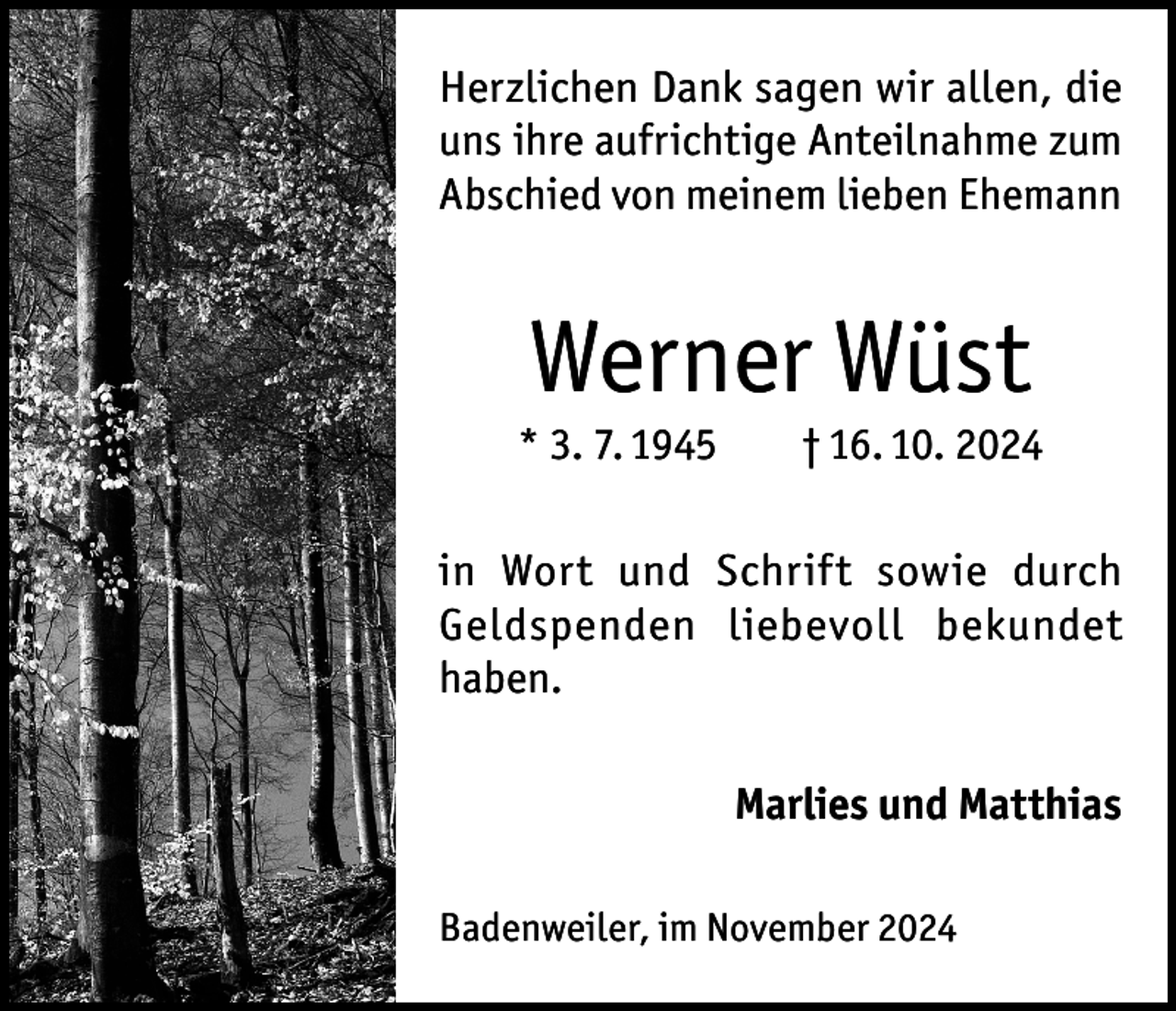 <p>Herzlichen Dank sagen wir allen, die<br />uns ihre aufrichtige Anteilnahme zum<br />Abschied von meinem lieben Ehemann</p><p>Werner Wüst<br />* 3. 7. 1945</p><p>† 16. 10. 2024</p><p>in Wort und Schrift sowie durch<br />Geldspenden liebevoll bekundet<br />haben.<br />Marlies und Matthias<br />Badenweiler, im November 2024</p>