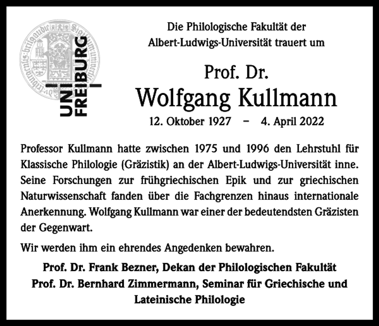<p>Die Philologische Fakultät der<br />Albert-Ludwigs-Universität trauert um</p><p>Prof. Dr.</p><p>Wolfgang Kullmann<br />12. Oktober 1927 – 4. April 2022<br />Professor Kullmann hatte zwischen 1975 und 1996 den Lehrstuhl für<br />Klassische Philologie (Gräzistik) an der Albert-Ludwigs-Universität inne.<br />Seine Forschungen zur frühgriechischen Epik und zur griechischen<br />Naturwissenschaft fanden über die Fachgrenzen hinaus internationale<br />Anerkennung. Wolfgang Kullmann war einer der bedeutendsten ­Gräzisten<br />der Gegenwart.<br />Wir werden ihm ein ehrendes Angedenken bewahren.<br />Prof. Dr. Frank Bezner, Dekan der Philologischen Fakultät<br />Prof. Dr. Bernhard Zimmermann, Seminar für Griechische und<br />Lateinische Philologie</p>