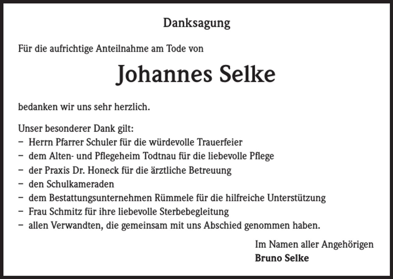 <p>Danksagung<br />Für die aufrichtige Anteilnahme am Tode von</p><p>Johannes Selke<br />bedanken wir uns sehr herzlich.<br />Unser besonderer Dank gilt:<br />– Herrn Pfarrer Schuler für die würdevolle Trauerfeier<br />– dem Alten- und Pflegeheim Todtnau für die liebevolle Pflege<br />– der Praxis Dr. Honeck für die ärztliche Betreuung<br />– den Schulkameraden<br />– dem Bestattungsunternehmen Rümmele für die hilfreiche Unterstützung<br />– Frau Schmitz für ihre liebevolle Sterbebegleitung<br />– allen Verwandten, die gemeinsam mit uns Abschied genommen haben.<br />Im Namen aller Angehörigen<br />Bruno Selke</p>