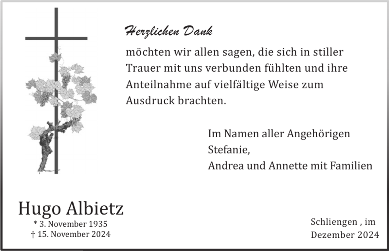 <p>Herzlichen Dank<br />mö chten wir allen sagen, die sich in stiller<br />Trauer mit uns verbunden fü hlten und ihre<br />Anteilnahme auf vielfä ltige Weise zum<br />Ausdruck brachten.<br />Im Namen aller Angehö rigen<br />Stefanie,<br />Andrea und Annette mit Familien</p><p>Hugo Albietz<br />* 3. November 1935<br />† 15. November 2024</p><p>Schliengen , im<br />Dezember 2024</p>