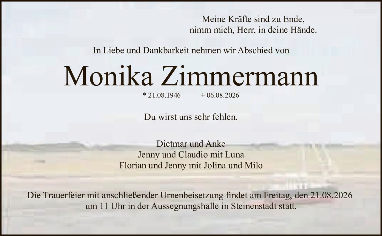 <p><i>Meine Kräfte sind zu Ende,<br>nimm mich, Herr, in deine Hände.</i></p><p>In Liebe und Dankbarkeit nehmen wir Abschied von</p><p><strong>Monika Zimmermann</strong><br>* 21.08.1946 &nbsp; + 06.08.2026</p><p>Du wirst uns sehr fehlen.</p><p>Dietmar und Anke<br>Jenny und Claudio mit Luna<br>Florian und Jenny mit Jolina und Milo</p><p>Die Trauerfeier mit anschließender Urnenbeisetzung findet am Freitag, den 21.08.2026<br>um 11 Uhr in der Aussegnungshalle in Steinenstadt statt.</p>