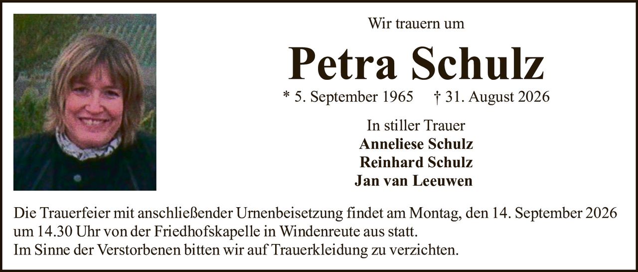 <p>Wir trauern um</p>
<p><strong>Petra Schulz</strong></p>
<p>* 5. September 1965   † 31. August 2026</p>
<p>In stiller Trauer<br>
Anneliese Schulz<br>
Reinhard Schulz<br>
Jan van Leeuwen</p>
<p>Die Trauerfeier mit anschließender Urnenbeisetzung findet am Montag, den 14. September 2026 um 14.30 Uhr von der Friedhofskapelle in Windenreute aus statt.<br>
Im Sinne der Verstorbenen bitten wir auf Trauerkeidung zu verzichten.</p>