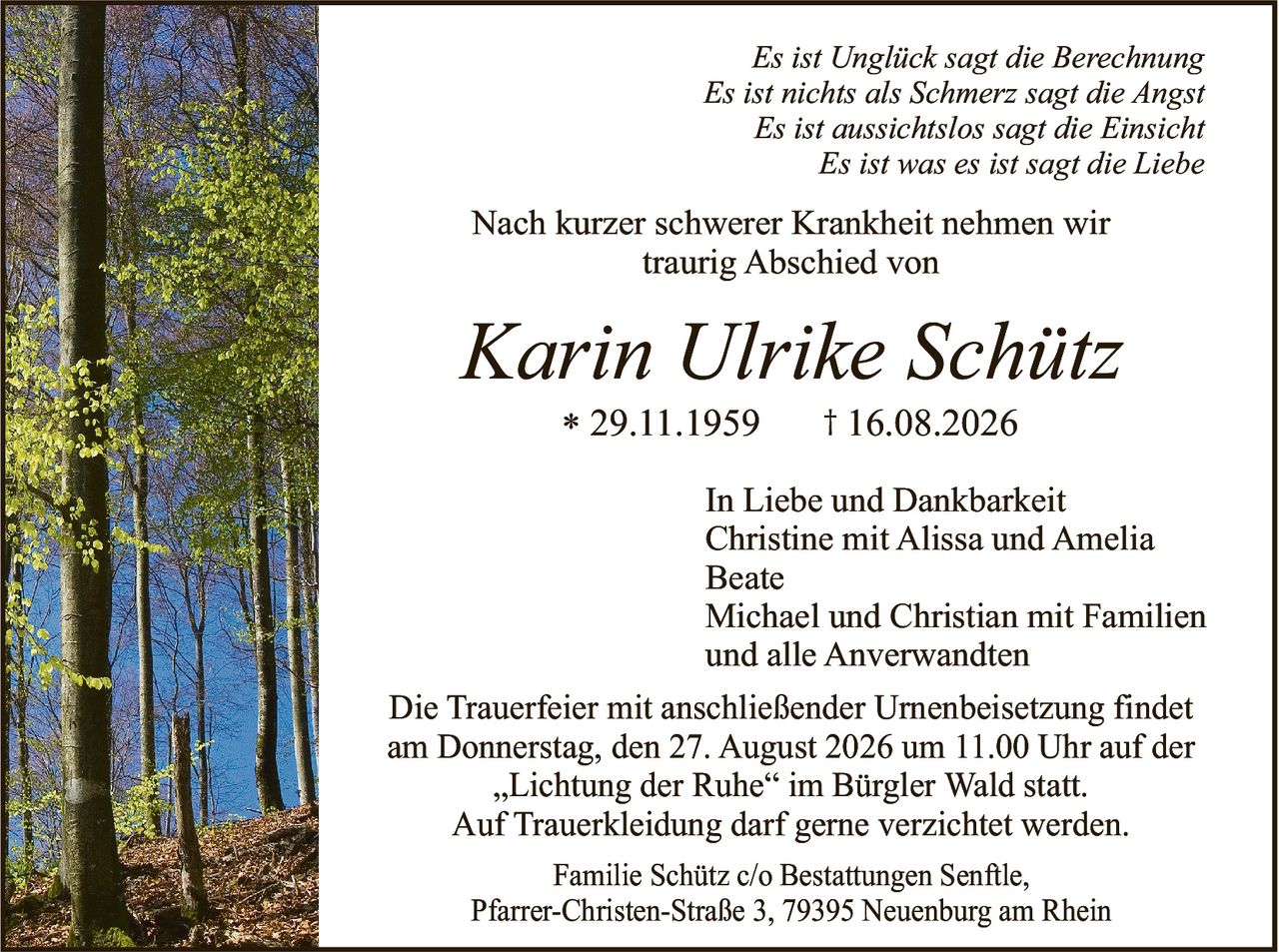 <p><i>Es ist Unglück sagt die Berechnung<br>Es ist nichts als Schmerz sagt die Angst<br>Es ist aussichtslos sagt die Einsicht<br>Es ist was es ist sagt die Liebe</i></p><p>Nach kurzer schwerer Krankheit nehmen wir traurig Abschied von</p><p><strong>Karin Ulrike Schütz</strong><br>* 29.11.1959     † 16.08.2026</p><p>In Liebe und Dankbarkeit<br>Christine mit Alissa und Amelia<br>Beate<br>Michael und Christian mit Familien<br>und alle Anverwandten</p><p>Die Trauerfeier mit anschließender Urnenbeisetzung findet am Donnerstag, den 27. August 2026 um 11.00 Uhr auf der „Lichtung der Ruhe" im Bürgler Wald statt.<br>Auf Trauerkleidung darf gerne verzichtet werden.</p><p>Familie Schütz c/o Bestattungen Senftle,<br>Pfarrer-Christen-Straße 3, 79395 Neuenburg am Rhein</p>
