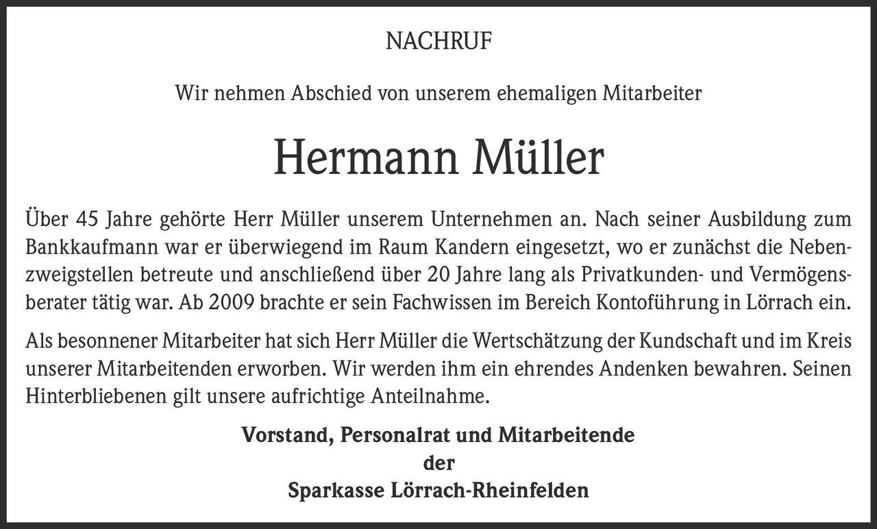 <p><strong>NACHRUF</strong></p><p>Wir nehmen Abschied von unserem ehemaligen Mitarbeiter</p><p><strong>Hermann Müller</strong></p><p>Über 45 Jahre gehörte Herr Müller unserem Unternehmen an. Nach seiner Ausbildung zum Bankkaufmann war er überwiegend im Raum Kandern eingesetzt, wo er zunächst die Nebenzweigstellen betreute und anschließend über 20 Jahre lang als Privatkunden- und Vermögensberater tätig war. Ab 2009 brachte er sein Fachwissen im Bereich Kontoführung in Lörrach ein.</p><p>Als besonnener Mitarbeiter hat sich Herr Müller die Wertschätzung der Kundschaft und im Kreis unserer Mitarbeitenden erworben. Wir werden ihm ein ehrendes Andenken bewahren. Seinen Hinterbliebenen gilt unsere aufrichtige Anteilnahme.</p><p><strong>Vorstand, Personalrat und Mitarbeitende<br>der<br>Sparkasse Lörrach-Rheinfelden</strong></p>