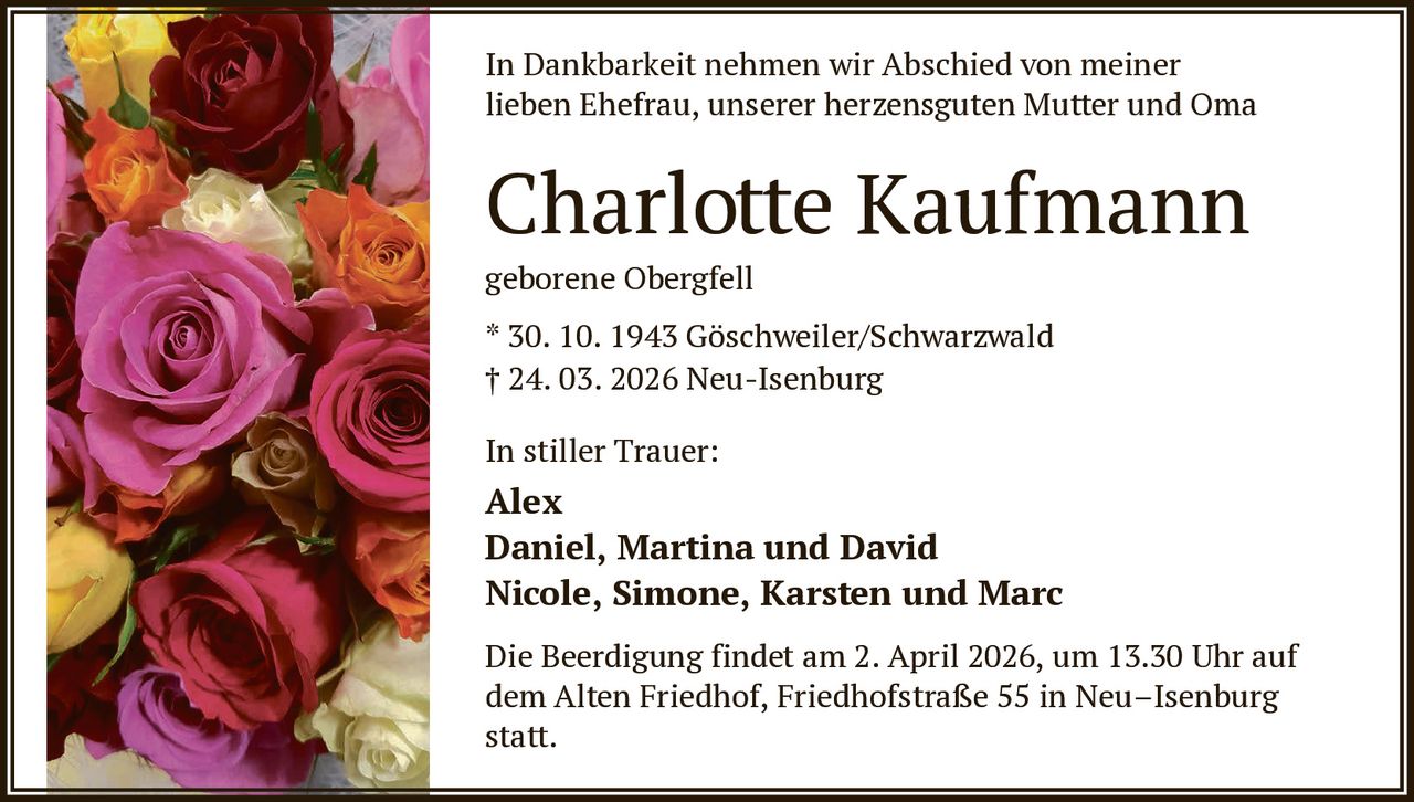 In Dankbarkeit nehmen wir Abschied von meiner
lieben Ehefrau, unserer herzensguten Mutter und Oma

Charlotte Kaufmann
geborene Obergfell
* 30. 10. 1943 Göschweiler/Schwarzwald
† 24. 03. 2026 Neu-Isenburg
In stiller Trauer:

Alex
Daniel, Martina und David
Nicole, Simone, Karsten und Marc
Die Beerdigung findet am 2. April 2026, um 13.30 Uhr auf
dem Alten Friedhof, Friedhofstraße 55 in Neu–Isenburg
statt.