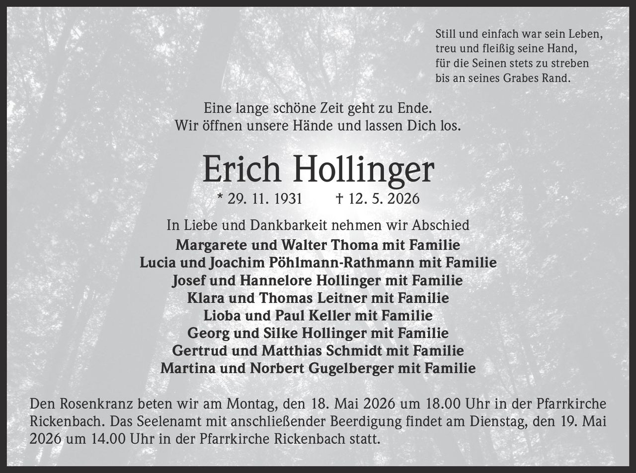 <p>Still und einfach war sein Leben,<br>treu und fleißig seine Hand,<br>für die Seinen stets zu streben<br>bis an seines Grabes Rand.</p><p>Eine lange schöne Zeit geht zu Ende.<br>Wir öffnen unsere Hände und lassen Dich los.</p><p><strong>Erich Hollinger</strong><br>* 29. 11. 1931 † 12. 5. 2026</p><p>In Liebe und Dankbarkeit nehmen wir Abschied<br>Margarete und Walter Thoma mit Familie<br>Lucia und Joachim Pöhlmann-Rathmann mit Familie<br>Josef und Hannelore Hollinger mit Familie<br>Klara und Thomas Leitner mit Familie<br>Lioba und Paul Keller mit Familie<br>Georg und Silke Hollinger mit Familie<br>Gertrud und Matthias Schmidt mit Familie<br>Martina und Norbert Gugelberger mit Familie</p><p>Den Rosenkranz beten wir am Montag, den 18. Mai 2026 um 18.00 Uhr in der Pfarrkirche<br>Rickenbach. Das Seelenamt mit anschließender Beerdigung findet am Dienstag, den 19. Mai<br>2026 um 14.00 Uhr in der Pfarrkirche Rickenbach statt.</p>