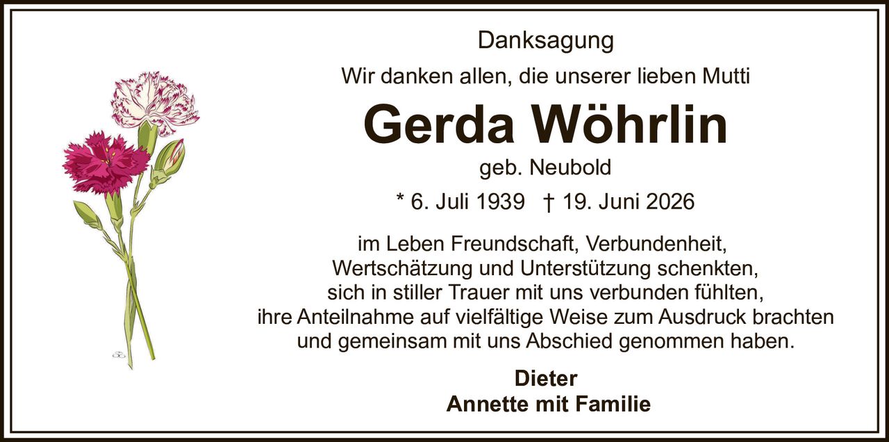 <p><strong>Danksagung</strong></p>
<p>Wir danken allen, die unserer lieben Mutti</p>
<p><strong>Gerda Wöhrlin</strong><br>geb. Neubold</p>
<p>* 6. Juli 1939  † 19. Juni 2026</p>
<p>im Leben Freundschaft, Verbundenheit, Wertschätzung und Unterstützung schenkten,<br>sich in stiller Trauer mit uns verbunden fühlten,<br>ihre Anteilnahme auf vielfältige Weise zum Ausdruck brachten<br>und gemeinsam mit uns Abschied genommen haben.</p>
<p><strong>Dieter</strong><br><strong>Annette mit Familie</strong></p>