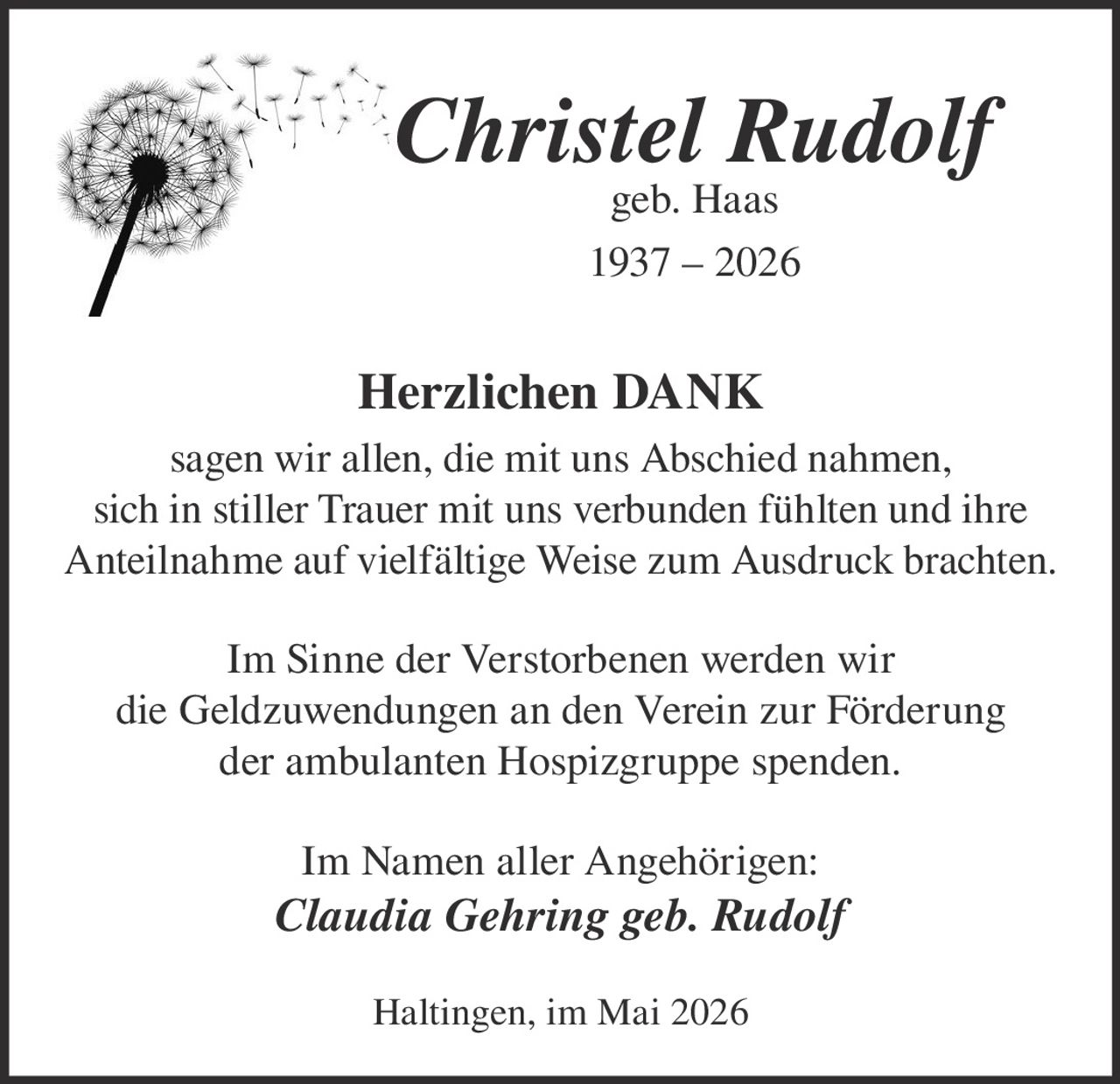 <p><strong>Christel Rudolf</strong><br>geb. Haas<br>1937 – 2026</p><p><strong>Herzlichen DANK</strong><br>sagen wir allen, die mit uns Abschied nahmen,<br>sich in stiller Trauer mit uns verbunden fühlten und ihre<br>Anteilnahme auf vielfältige Weise zum Ausdruck brachten.</p><p>Im Sinne der Verstorbenen werden wir<br>die Geldzuwendungen an den Verein zur Förderung<br>der ambulanten Hospizgruppe spenden.</p><p>Im Namen aller Angehörigen:<br><em>Claudia Gehring geb. Rudolf</em></p><p>Haltingen, im Mai 2026</p>