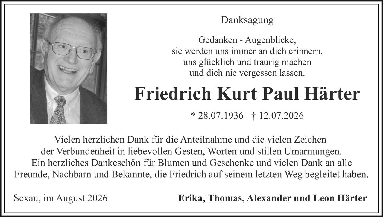 <p><strong>Danksagung</strong></p>

<p><i>Gedanken - Augenblicke,<br>sie werden uns immer an dich erinnern,<br>uns glücklich und traurig machen<br>und dich nie vergessen lassen.</i></p>

<p><strong>Friedrich Kurt Paul Härter</strong><br>* 28.07.1936  † 12.07.2026</p>

<p>Vielen herzlichen Dank für die Anteilnahme und die vielen Zeichen der Verbundenheit in liebevollen Gesten, Worten und stillen Umarmungen. Ein herzliches Dankeschön für Blumen und Geschenke und vielen Dank an alle Freunde, Nachbarn und Bekannte, die Friedrich auf seinem letzten Weg begleitet haben.</p>

<p>Sexau, im August 2026<br><strong>Erika, Thomas, Alexander und Leon Härter</strong></p>