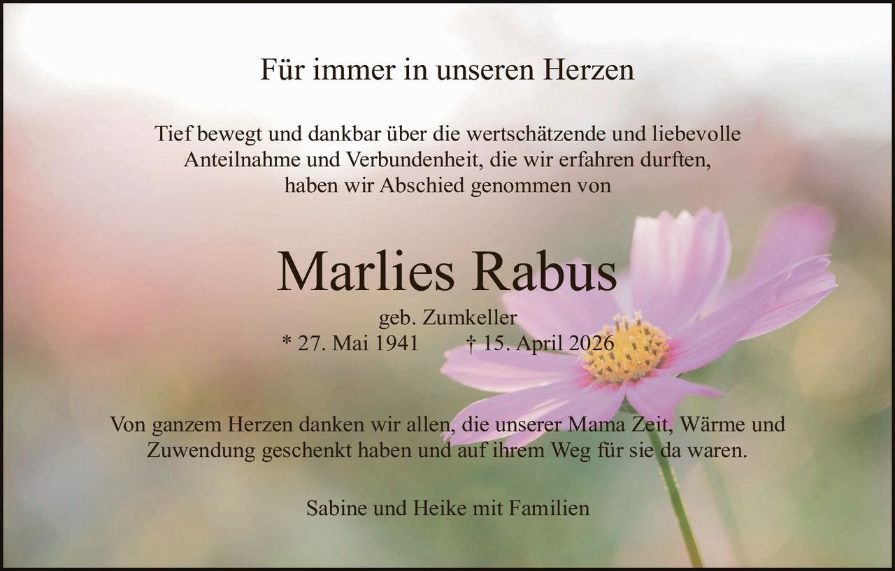 <p><strong>Für immer in unseren Herzen</strong></p><p>Tief bewegt und dankbar über die wertschätzende und liebevolle Anteilnahme und Verbundenheit, die wir erfahren durften, haben wir Abschied genommen von</p><p><strong>Marlies Rabus</strong><br>geb. Zumkeller<br>* 27. Mai 1941       † 15. April 2026</p><p>Von ganzem Herzen danken wir allen, die unserer Mama Zeit, Wärme und Zuwendung geschenkt haben und auf ihrem Weg für sie da waren.</p><p>Sabine und Heike mit Familien</p>