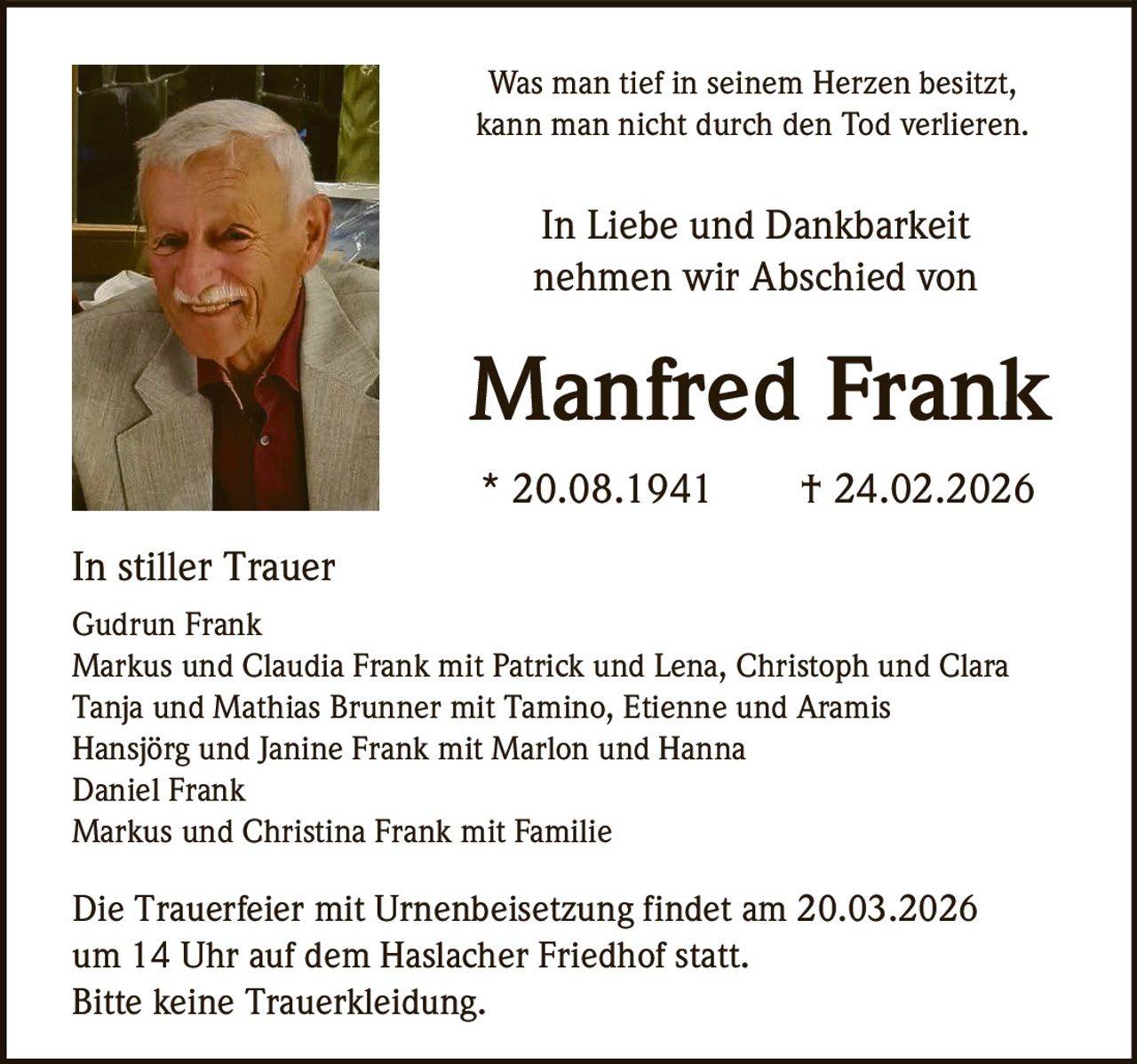 Was man tief in seinem Herzen besitzt,
kann man nicht durch den Tod verlieren.

In Liebe und Dankbarkeit
nehmen wir Abschied von

Manfred Frank
* 20.08.1941

† 24.02.2026

In stiller Trauer
Gudrun Frank
Markus und Claudia Frank mit Patrick und Lena, Christoph und Clara
Tanja und Mathias Brunner mit Tamino, Etienne und Aramis
Hansjörg und Janine Frank mit Marlon und Hanna
Daniel Frank
Markus und Christina Frank mit Familie

Die Trauerfeier mit Urnenbeisetzung findet am 20.03.2026
um 14 Uhr auf dem Haslacher Friedhof statt.
Bitte keine Trauerkleidung.