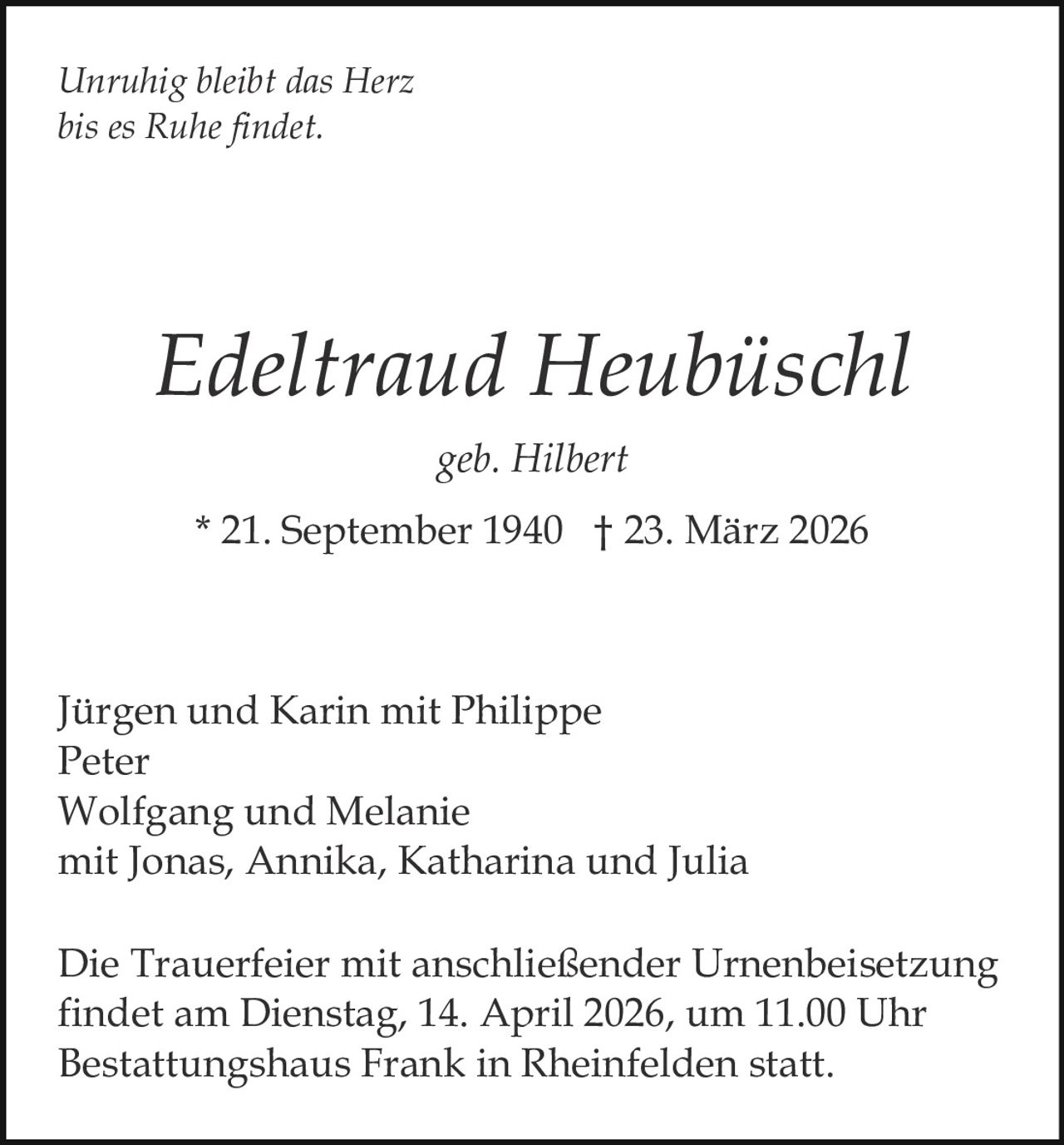 Unruhig bleibt das Herz
bis es Ruhe findet.

Edeltraud Heubüschl
geb. Hilbert
* 21. September 1940 † 23. März 2026

Jürgen und Karin mit Philippe
Peter
Wolfgang und Melanie
mit Jonas, Annika, Katharina und Julia
Die Trauerfeier mit anschließender Urnenbeisetzung
findet am Dienstag, 14. April 2026, um 11.00 Uhr
Bestattungshaus Frank in Rheinfelden statt.