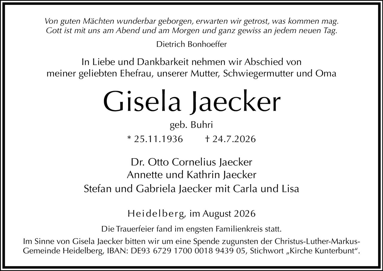 <p><i>Von guten Mächten wunderbar geborgen, erwarten wir getrost, was kommen mag.<br>Gott ist mit uns am Abend und am Morgen und ganz gewiss an jedem neuen Tag.</i></p><p>Dietrich Bonhoefer</p><p>In Liebe und Dankbarkeit nehmen wir Abschied von<br>meiner geliebten Ehefrau, unserer Mutter, Schwiegermutter und Oma</p><p><strong>Gisela Jaecker</strong><br>geb. Buhri<br>* 25.11.1936 † 24.7.2026</p><p>Dr. Otto Cornelius Jaecker<br>Annette und Kathrin Jaecker<br>Stefan und Gabriela Jaecker mit Carla und Lisa</p><p>Heidelberg, im August 2026</p><p>Die Trauerfeier fand im engsten Familienkreis statt.</p><p>Im Sinne von Gisela Jaecker bitten wir um eine Spende zugunsten der Christus-Luther-Markus-Gemeinde Heidelberg, IBAN: DE93 6729 1700 0018 9439 05, Stichwort „Kirche Kunterbunt".</p>