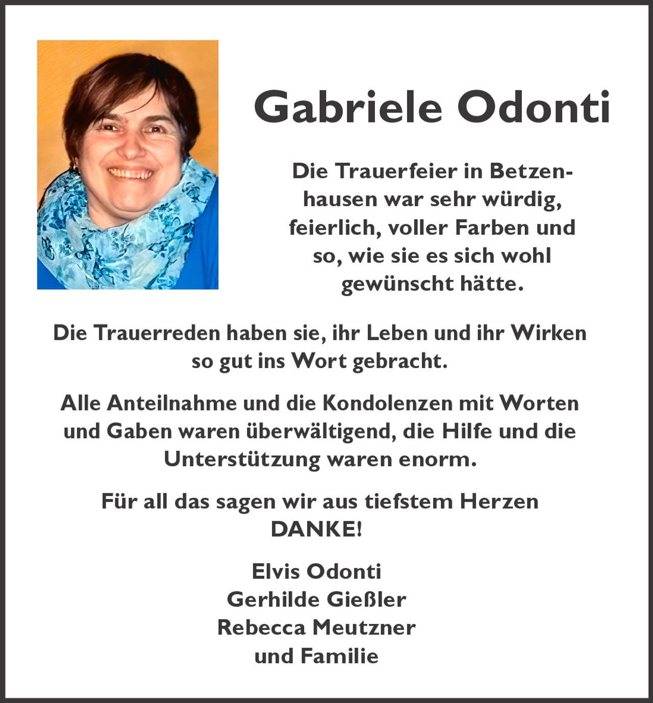 Gabriele Odonti
Die Trauerfeier in Betzenhausen war sehr würdig,
feierlich, voller Farben und
so, wie sie es sich wohl
gewünscht hätte.
Die Trauerreden haben sie, ihr Leben und ihr Wirken
so gut ins Wort gebracht.
Alle Anteilnahme und die Kondolenzen mit Worten
und Gaben waren überwältigend, die Hilfe und die
Unterstützung waren enorm.
Für all das sagen wir aus tiefstem Herzen
DANKE!
Elvis Odonti
Gerhilde Gießler
Rebecca Meutzner
und Familie