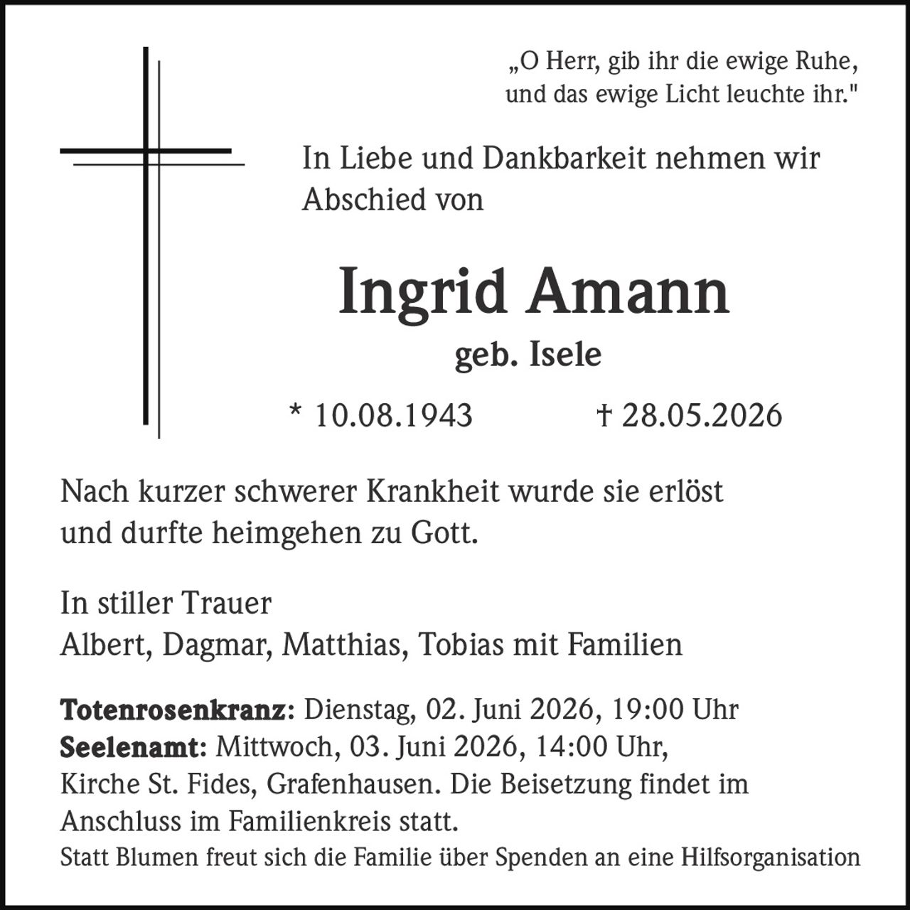 <p>„O Herr, gib ihr die ewige Ruhe,<br>und das ewige Licht leuchte ihr."</p><p>In Liebe und Dankbarkeit nehmen wir<br>Abschied von</p><p><strong>Ingrid Amann</strong><br>geb. Isele<br>* 10.08.1943 † 28.05.2026</p><p>Nach kurzer schwerer Krankheit wurde sie erlöst<br>und durfte heimgehen zu Gott.</p><p>In stiller Trauer<br>Albert, Dagmar, Matthias, Tobias mit Familien</p><p><strong>Totenrosenkranz:</strong> Dienstag, 02. Juni 2026, 19:00 Uhr<br><strong>Seelenamt:</strong> Mittwoch, 03. Juni 2026, 14:00 Uhr,<br>Kirche St. Fides, Grafenhausen. Die Beisetzung findet im<br>Anschluss im Familienkreis statt.</p><p>Statt Blumen freut sich die Familie über Spenden an eine Hilfsorganisation</p>